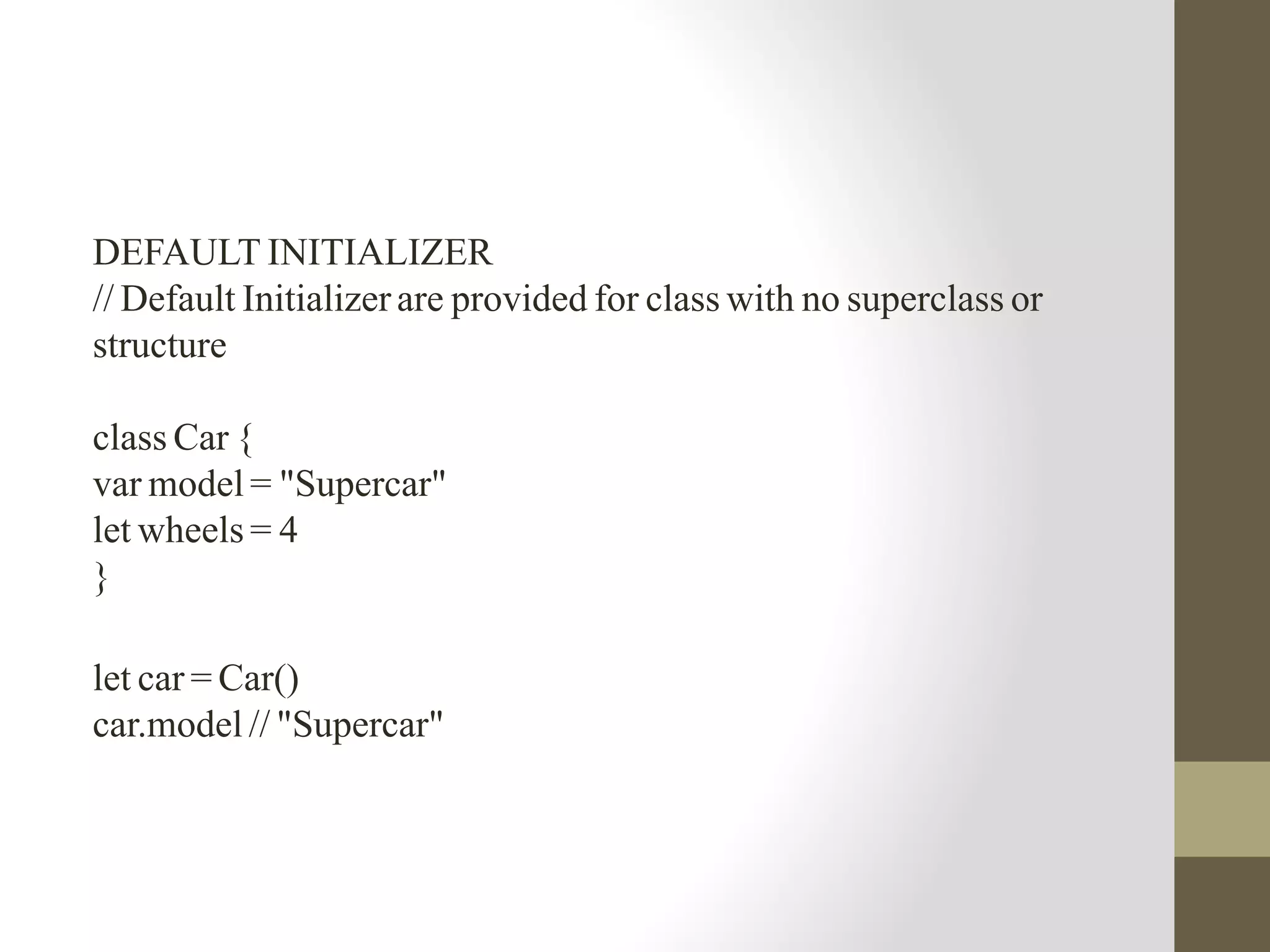 DEFAULT INITIALIZER
// Default Initializer are provided for class with no superclass or
structure
class Car {
var model = "Supercar"
let wheels = 4
}
let car = Car()
car.model // "Supercar"
 