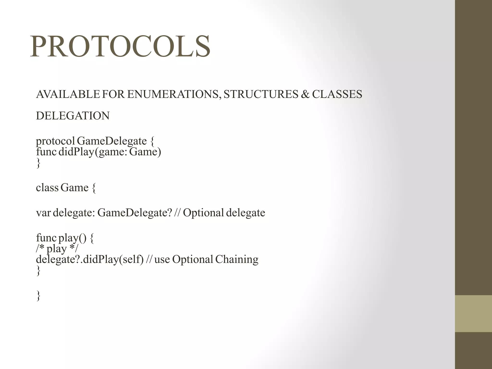 PROTOCOLS
AVAILABLE FOR ENUMERATIONS, STRUCTURES & CLASSES
DELEGATION
protocolGameDelegate {
funcdidPlay(game:Game)
}
classGame {
var delegate: GameDelegate? // Optional delegate
funcplay() {
/* play */
delegate?.didPlay(self) //use Optional Chaining
}
}
 