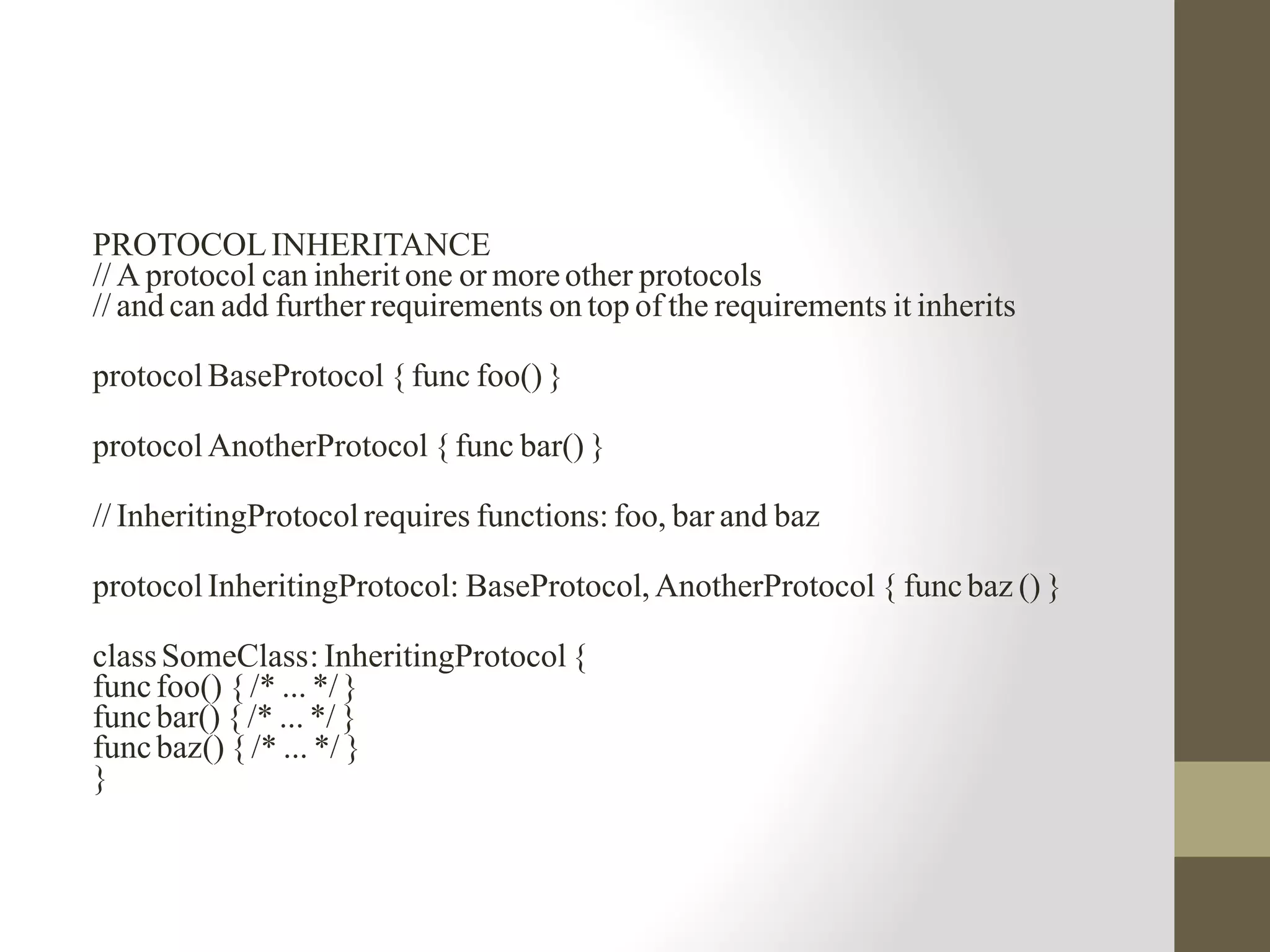 PROTOCOLINHERITANCE
// A protocol can inherit one or moreother protocols
// and can add further requirements on top of the requirements it inherits
protocol BaseProtocol { func foo() }
protocol AnotherProtocol { func bar() }
// InheritingProtocol requires functions: foo, bar and baz
protocol InheritingProtocol: BaseProtocol, AnotherProtocol { funcbaz () }
classSomeClass: InheritingProtocol {
funcfoo() { /* ... */}
funcbar() { /* ... */ }
funcbaz() { /* ... */ }
}
 