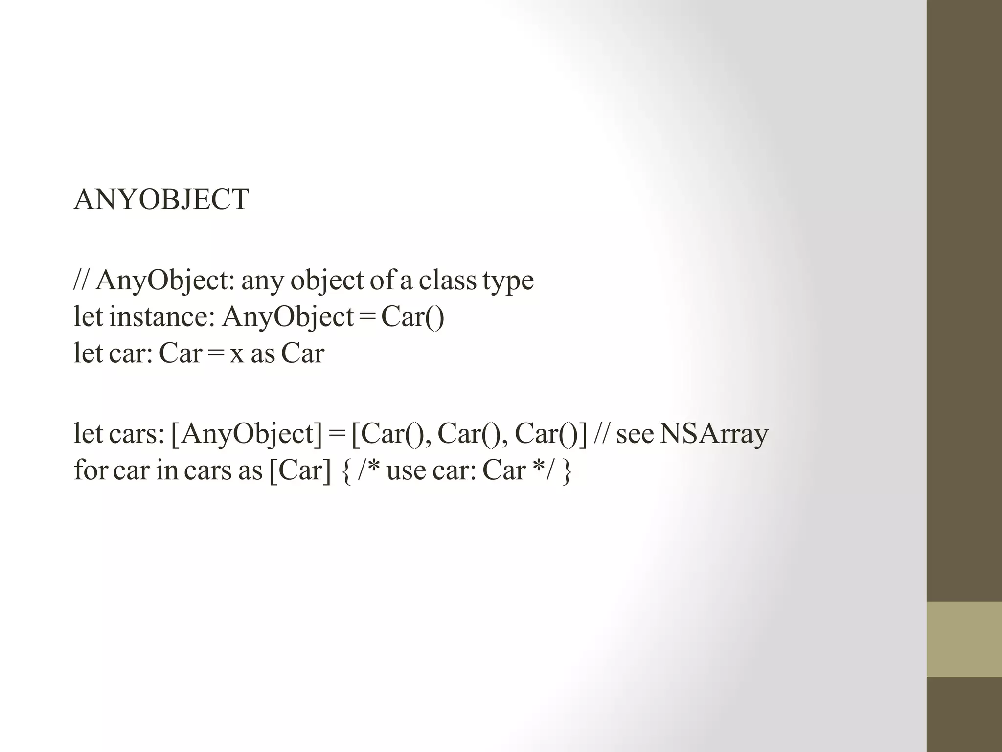 ANYOBJECT
// AnyObject: any object of a class type
let instance: AnyObject = Car()
let car: Car = x as Car
let cars:[AnyObject] = [Car(), Car(), Car()] // see NSArray
forcar in cars as [Car] { /* use car: Car */ }
 