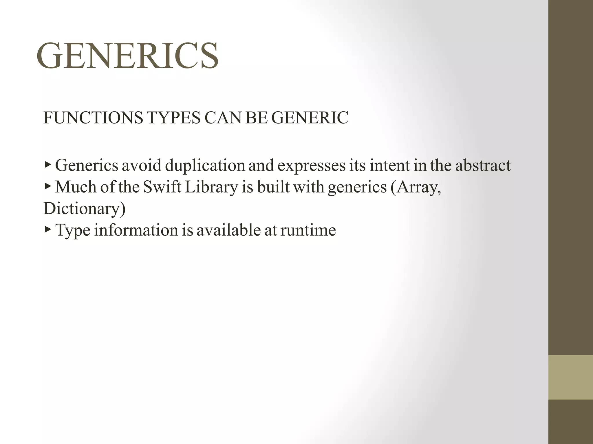 GENERICS
FUNCTIONS TYPES CAN BE GENERIC
▸ Generics avoid duplication and expresses its intent in the abstract
▸ Much of the Swift Library is built with generics (Array,
Dictionary)
▸ Type information is available at runtime
 