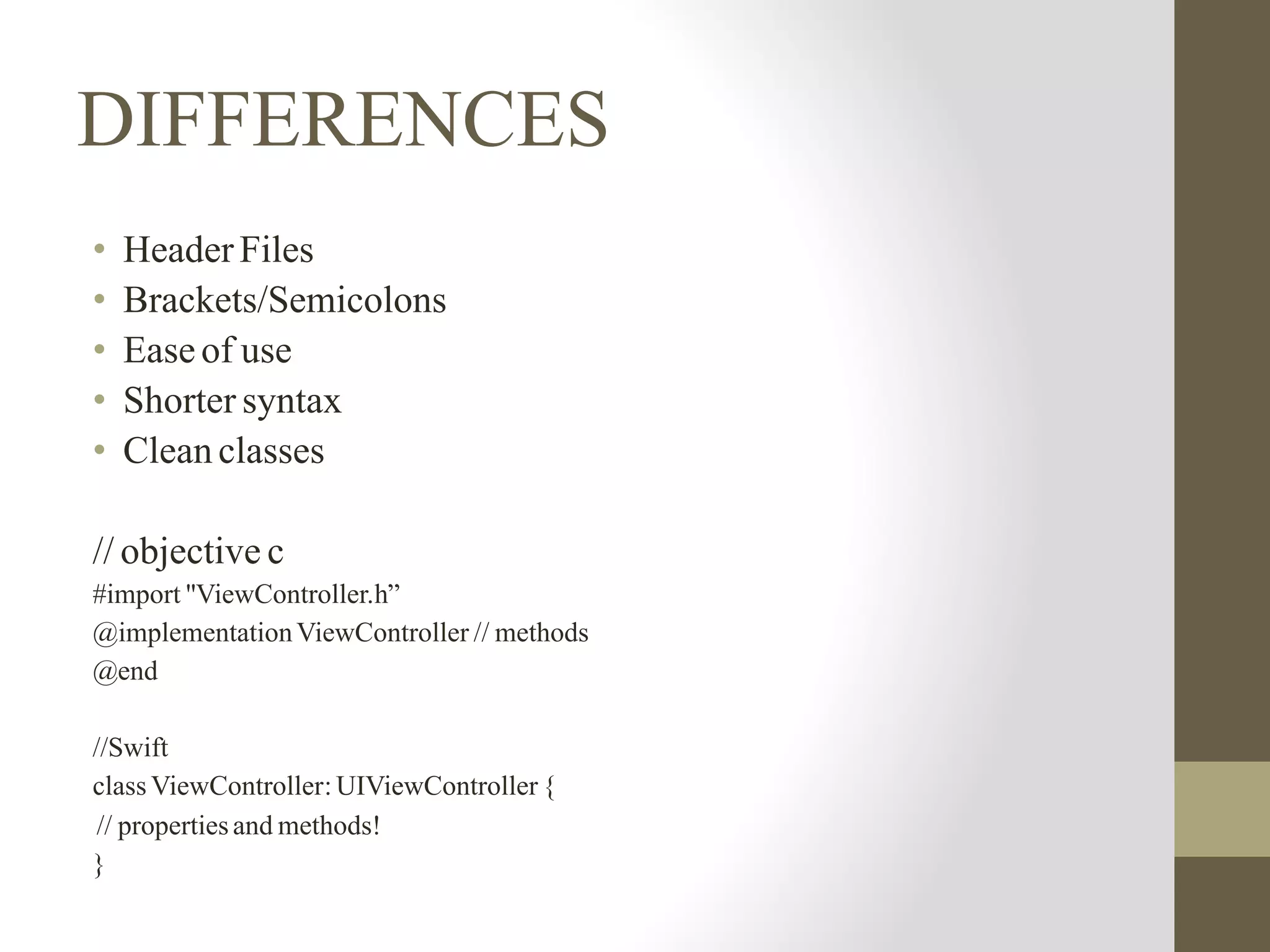 DIFFERENCES
• Header Files
• Brackets/Semicolons
• Ease of use
• Shorter syntax
• Clean classes
// objective c
#import "ViewController.h”
@implementationViewController // methods
@end
//Swift
class ViewController: UIViewController {
// propertiesand methods!
}
 