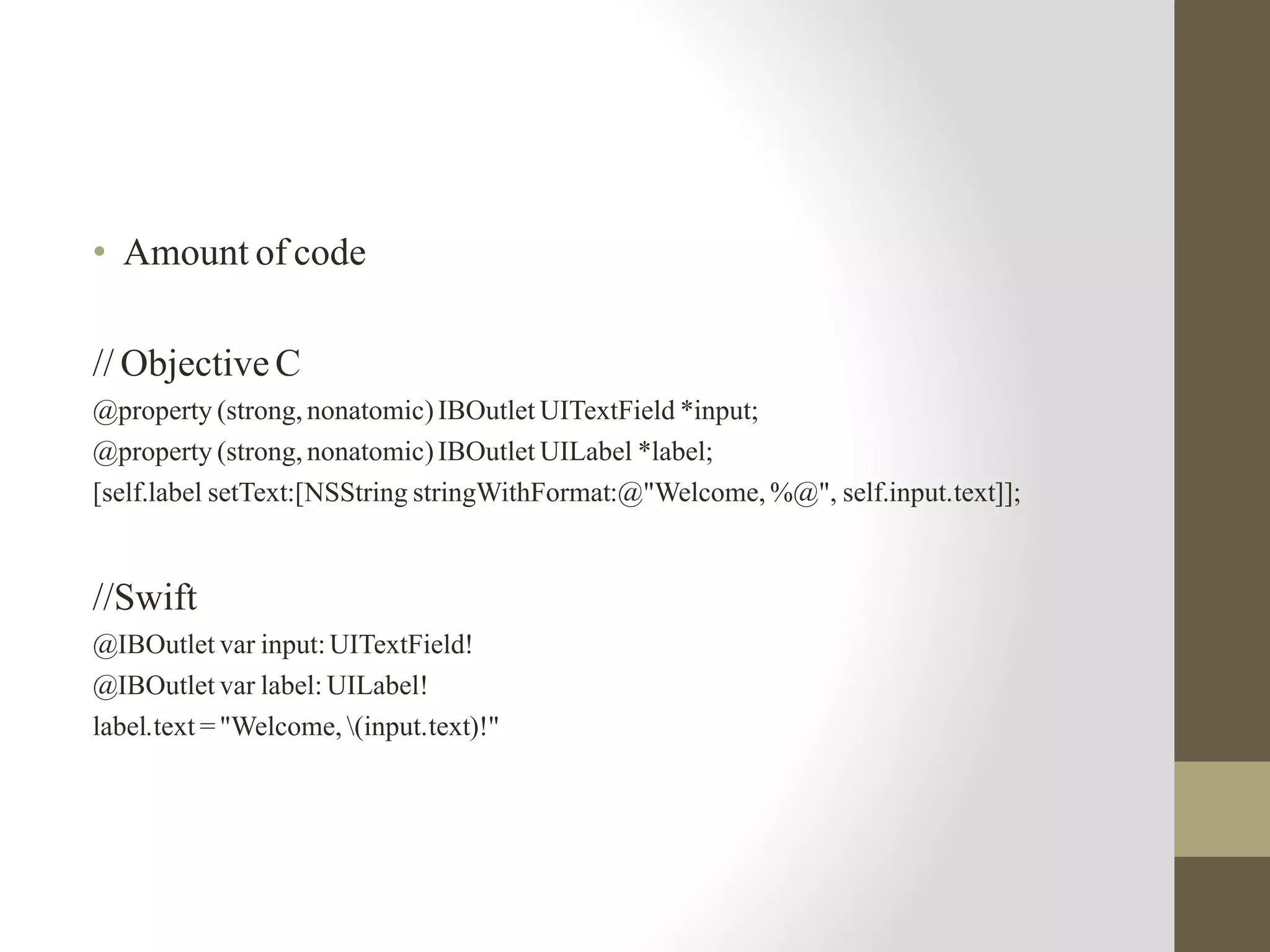 • Amount of code
// Objective C
@property (strong, nonatomic)IBOutlet UITextField *input;
@property (strong, nonatomic)IBOutlet UILabel *label;
[self.label setText:[NSString stringWithFormat:@"Welcome, %@", self.input.text]];
//Swift
@IBOutlet var input:UITextField!
@IBOutlet var label: UILabel!
label.text = "Welcome, (input.text)!"
 