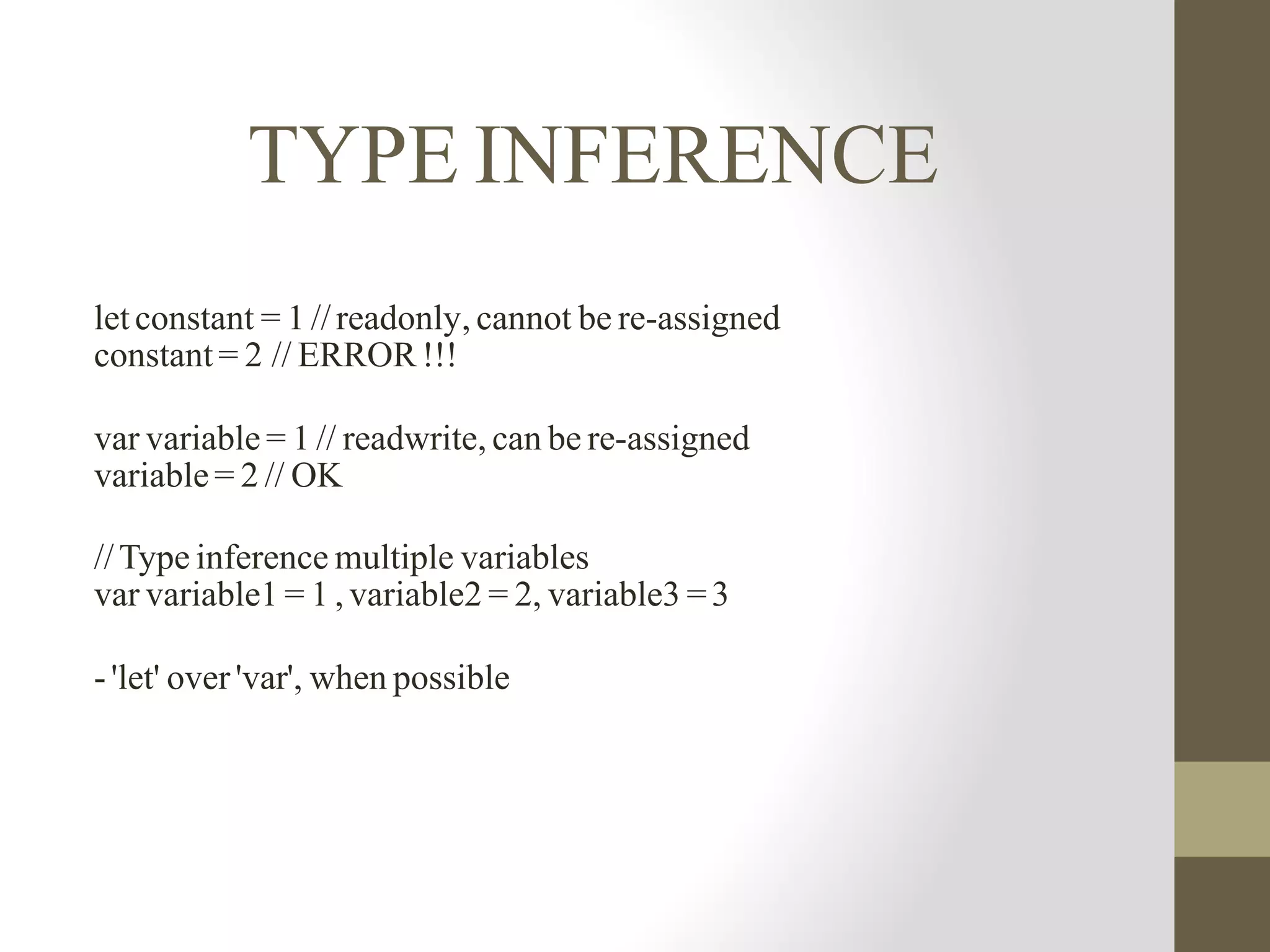 TYPE INFERENCE
let constant = 1 //readonly, cannot be re-assigned
constant = 2	// ERROR !!!
var variable = 1 // readwrite, can be re-assigned
variable = 2 // OK
//Type inference multiple variables
var variable1 = 1 , variable2 = 2, variable3 =3
- 'let' over 'var', when possible
 
