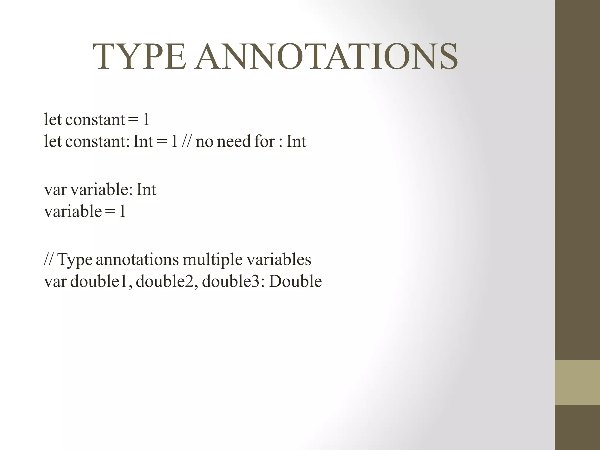 TYPE ANNOTATIONS
let constant = 1
let constant: Int = 1 // no need for : Int
var variable: Int
variable = 1
// Type annotations multiple variables
var double1, double2, double3: Double
 
