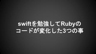 swiftを勉強してRubyの
コードが変化した3つの事
 