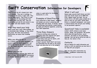 Swift Conservation                                                    Information for Developers
Swifts     are the UK's fastest bird, here
                                                  colony is a good option for introducing
                                                                                                    What it will cost
only in Summer. They nest in buildings, in                                                          Ready-made concrete Swift Bricks cost £22
                                                  biodiversity to a site.
small holes in the eaves or upper walls. They                                                       each from Jacobi Jayne Ltd on 0800 072
feed on flying insects. They thrive in cities                                                       0130. Pigeons cannot use them. You can
and towns, and fill the evening with their        Examples of Good Practice                         install 10 for a 20 Swift colony suitable for a
aerobatic flight and elfin calls. They are        Local Authorities in West Sussex, Aylesbury       block of flats for just £220. Install Swift
clean, exiting and add life and interest to any   and Camden are active in preserving and           Bricks in a landmark development, and create
area. Their calls mean Summer is here.            installing Swift nest places. In Europe, Zurich   a cultural feature that will give your building
                                                  and Amsterdam have policies in place,backed       its own permanent signature.
                                                  by simple and effective legislation, preserving
Why they need your help
Swifts rarely nest in post-1944 buildings, nor
                                                  their Swift populations.
                                                                                                    Questions? Help is available!
in refurbished older buildings, as they cannot                                                      London's Swifts advises on nest-place
gain access. But minor and economical             Three Easy Answers                                location, design, and installation. We provide
modifications can assure their breeding           1.Preserve existing eaves colonies by             sketch plans,and specifications, source
success.                                          separating them from adjacent loft space          materials, and advise at site and planning
                                                  with a ventilated plywood screen.                 meetings. Just ask and we will do our best to
                                                  2.Build hollow eaves just for Swifts, with        help you. Our advice is free.
Why you should do it                              suitable small access holes.
For a minimal cost and effort developers can
preserve inner-city Swift populations, and
                                                  3.Insert concrete "Swift Brick" nest boxes
                                                  (as illustrated) into the walls at two storey
                                                                                                    Contacts
animate and improve the local atmosphere.                                                           See our website for useful information and
                                                  height and above (but not in full sunlight!)
Just like flowers and trees, Swifts bring life                                                      contact us with any questions you may have or
to any site.                                                                                        for help with your projects.

                                                                                                    Web site www.swift-conservation.org
What you can do                                                                                     e-mail   mail@swift-conservation.org
Installing permanent features that Swifts will
nest in is easy. With no need for maintenance
or cleaning, installed at minimal cost, a Swift                                                     © Edward Mayer / Swift Conservation 2008
 