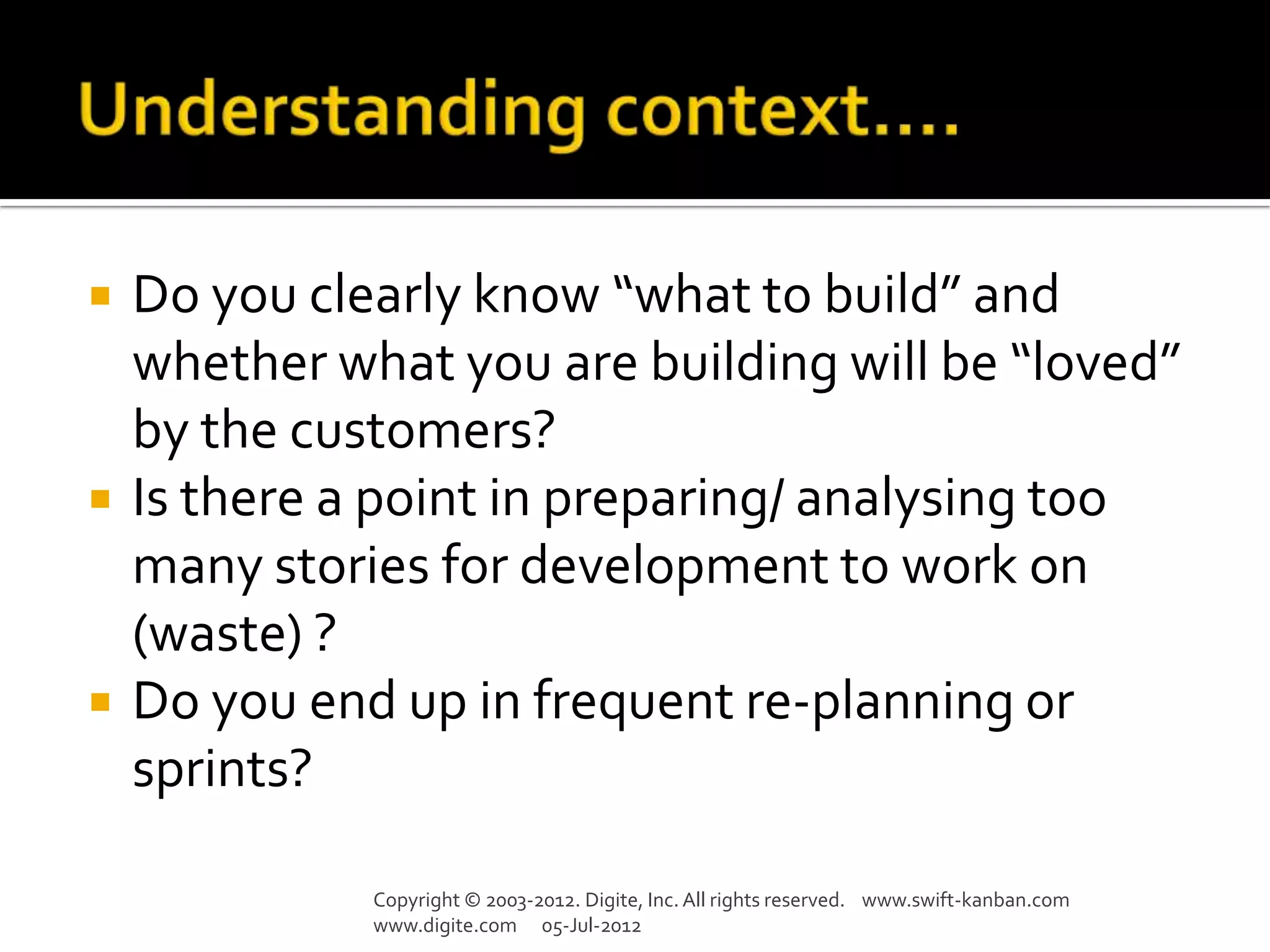    Do you clearly know “what to build” and
    whether what you are building will be “loved”
    by the customers?
   Is there a point in preparing/ analysing too
    many stories for development to work on
    (waste) ?
   Do you end up in frequent re-planning or
    sprints?

              Copyright © 2003-2012. Digite, Inc. All rights reserved. www.swift-kanban.com
              www.digite.com 05-Jul-2012
 