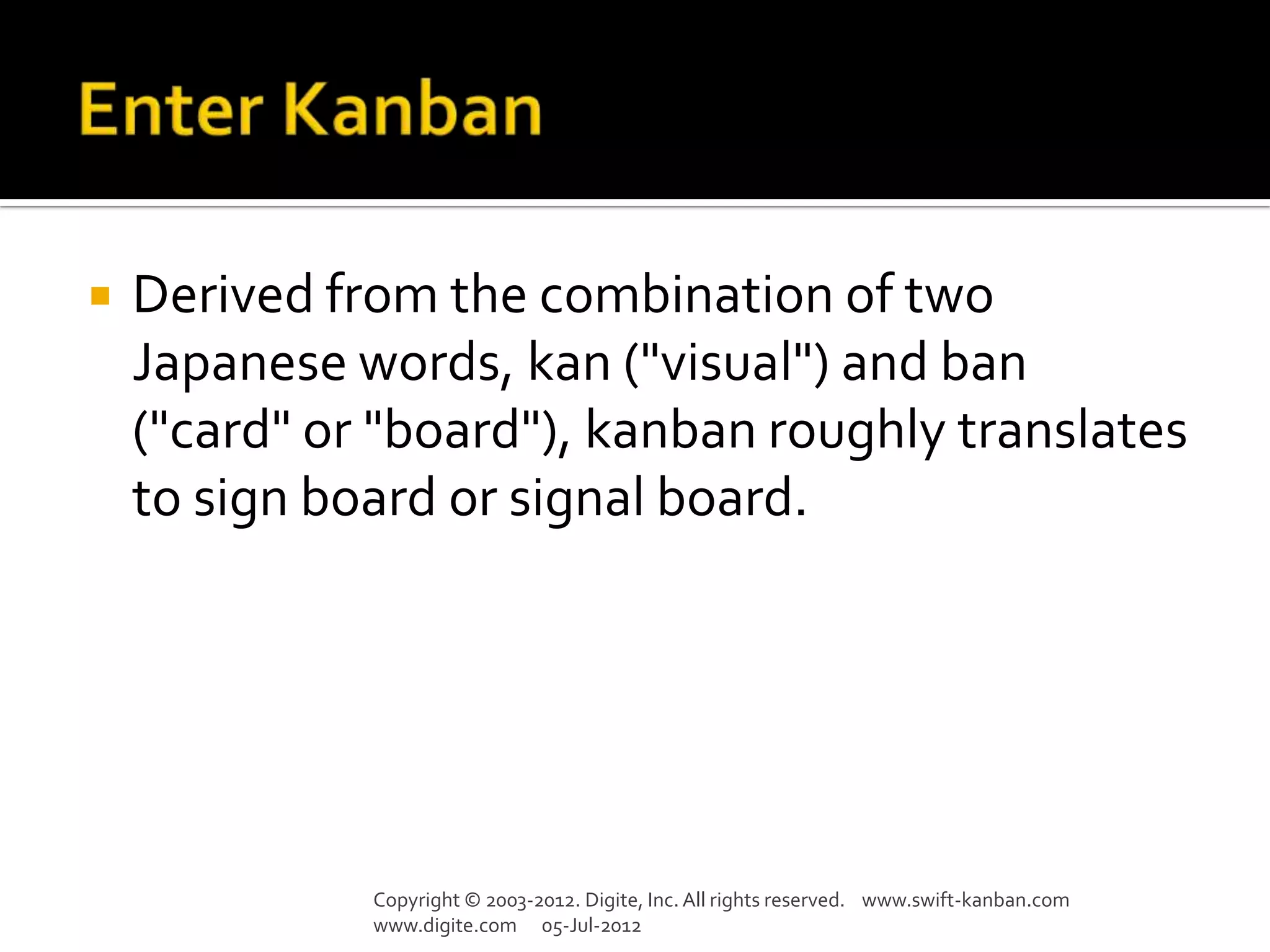    Derived from the combination of two
    Japanese words, kan ("visual") and ban
    ("card" or "board"), kanban roughly translates
    to sign board or signal board.




              Copyright © 2003-2012. Digite, Inc. All rights reserved. www.swift-kanban.com
              www.digite.com 05-Jul-2012
 