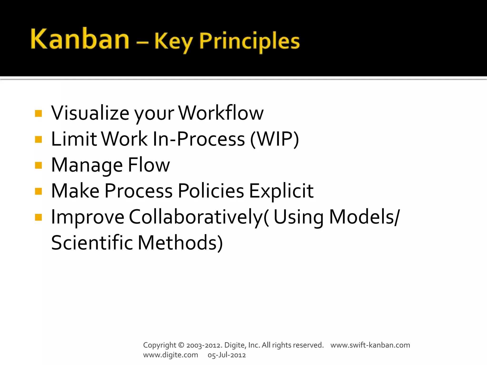    Visualize your Workflow
   Limit Work In-Process (WIP)
   Manage Flow
   Make Process Policies Explicit
   Improve Collaboratively( Using Models/
    Scientific Methods)



              Copyright © 2003-2012. Digite, Inc. All rights reserved. www.swift-kanban.com
              www.digite.com 05-Jul-2012
 