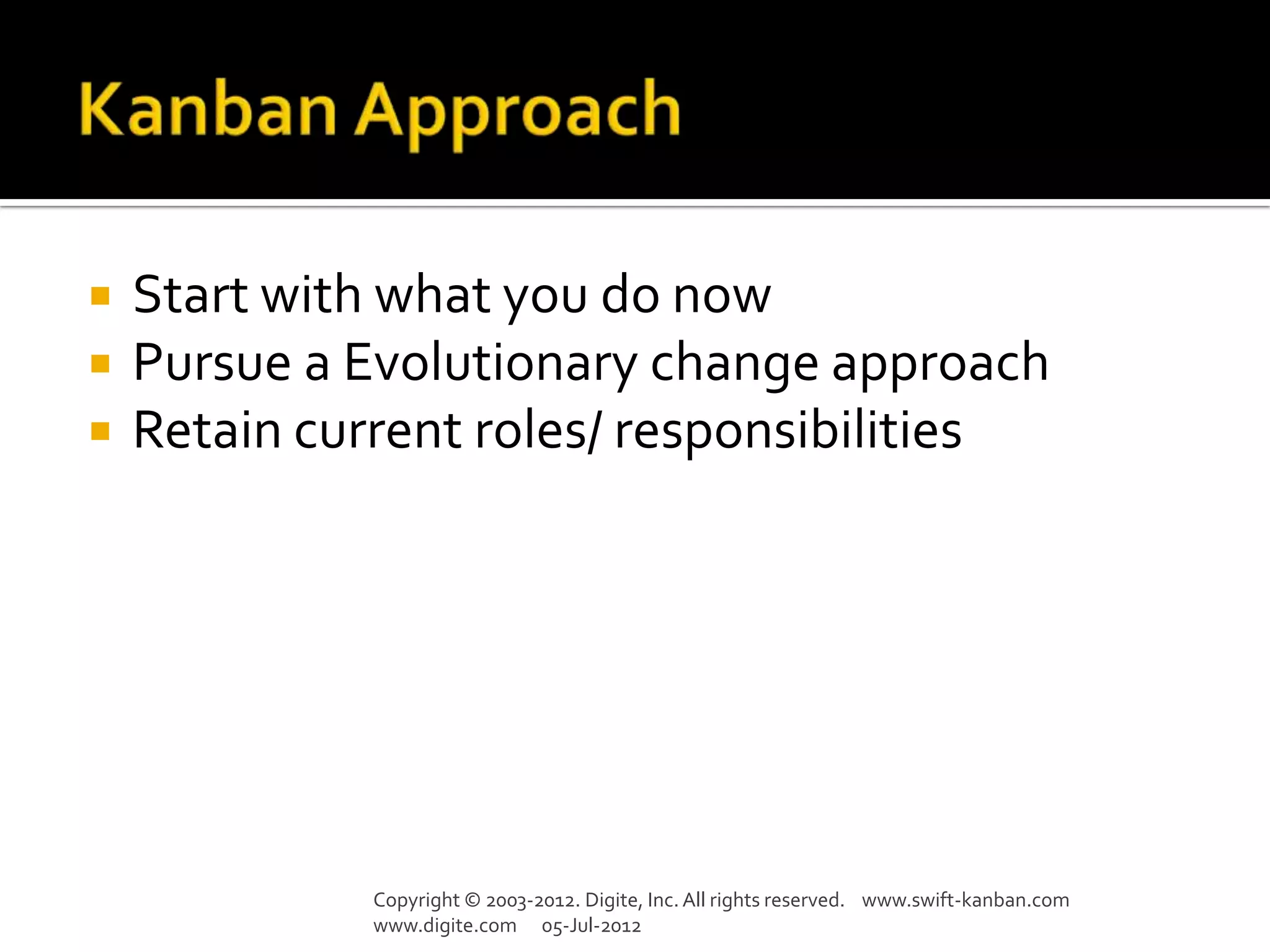    Start with what you do now
   Pursue a Evolutionary change approach
   Retain current roles/ responsibilities




             Copyright © 2003-2012. Digite, Inc. All rights reserved. www.swift-kanban.com
             www.digite.com 05-Jul-2012
 