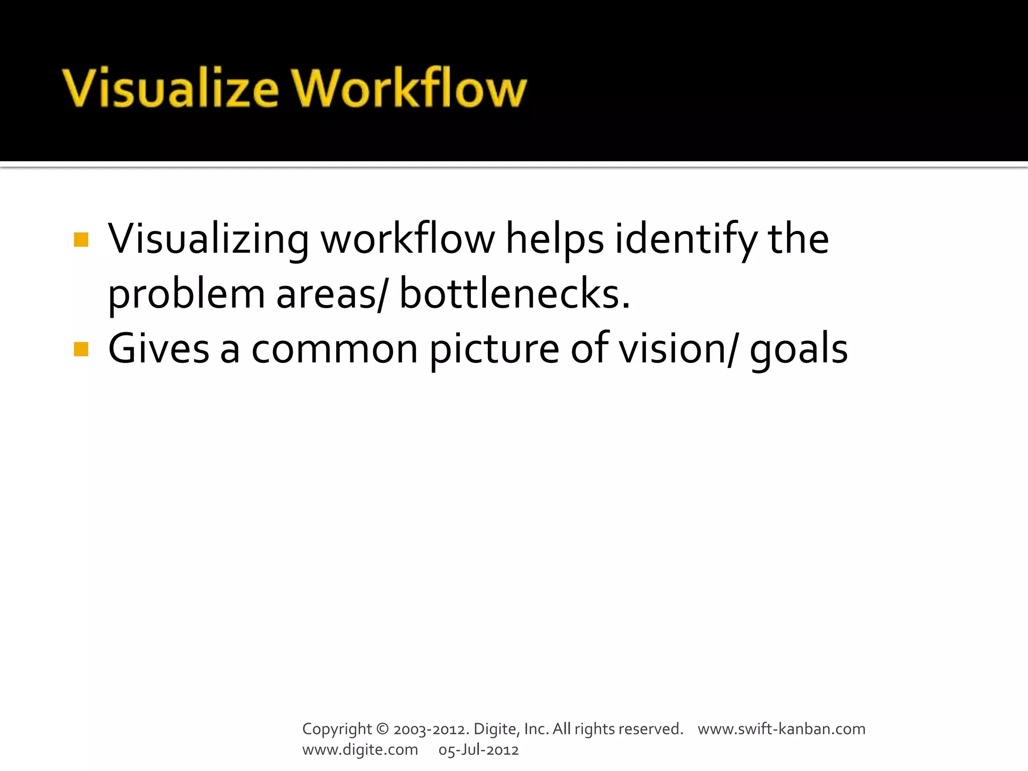    Visualizing workflow helps identify the
    problem areas/ bottlenecks.
   Gives a common picture of vision/ goals




              Copyright © 2003-2012. Digite, Inc. All rights reserved. www.swift-kanban.com
              www.digite.com 05-Jul-2012
 