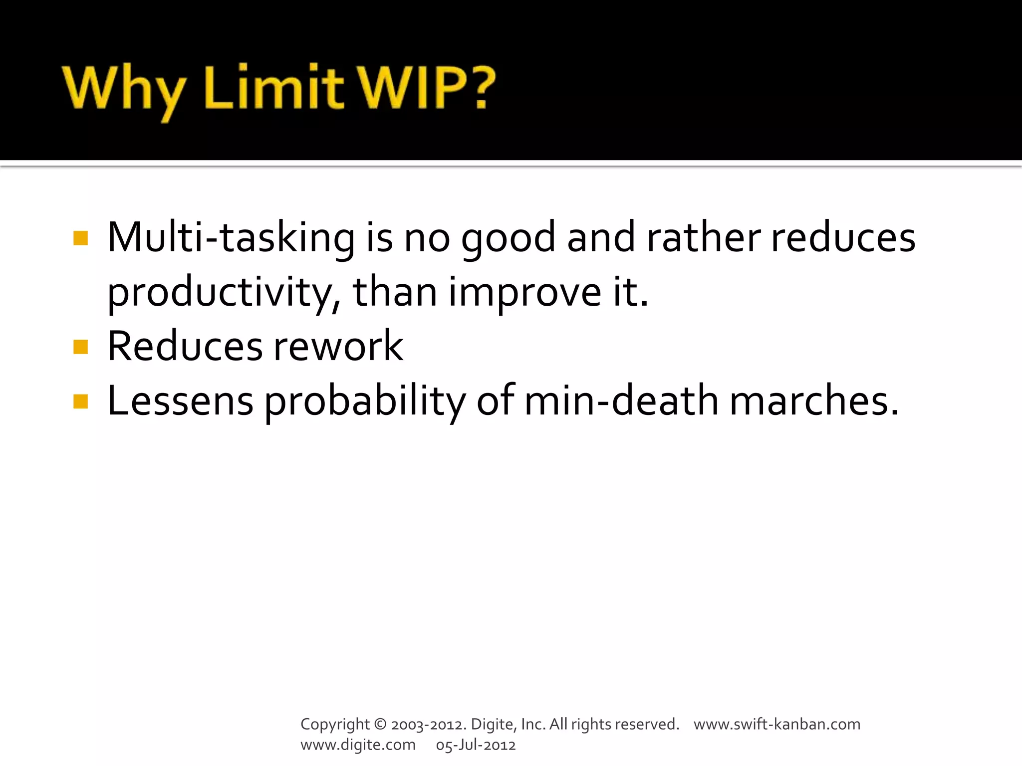    Multi-tasking is no good and rather reduces
    productivity, than improve it.
   Reduces rework
   Lessens probability of min-death marches.




              Copyright © 2003-2012. Digite, Inc. All rights reserved. www.swift-kanban.com
              www.digite.com 05-Jul-2012
 