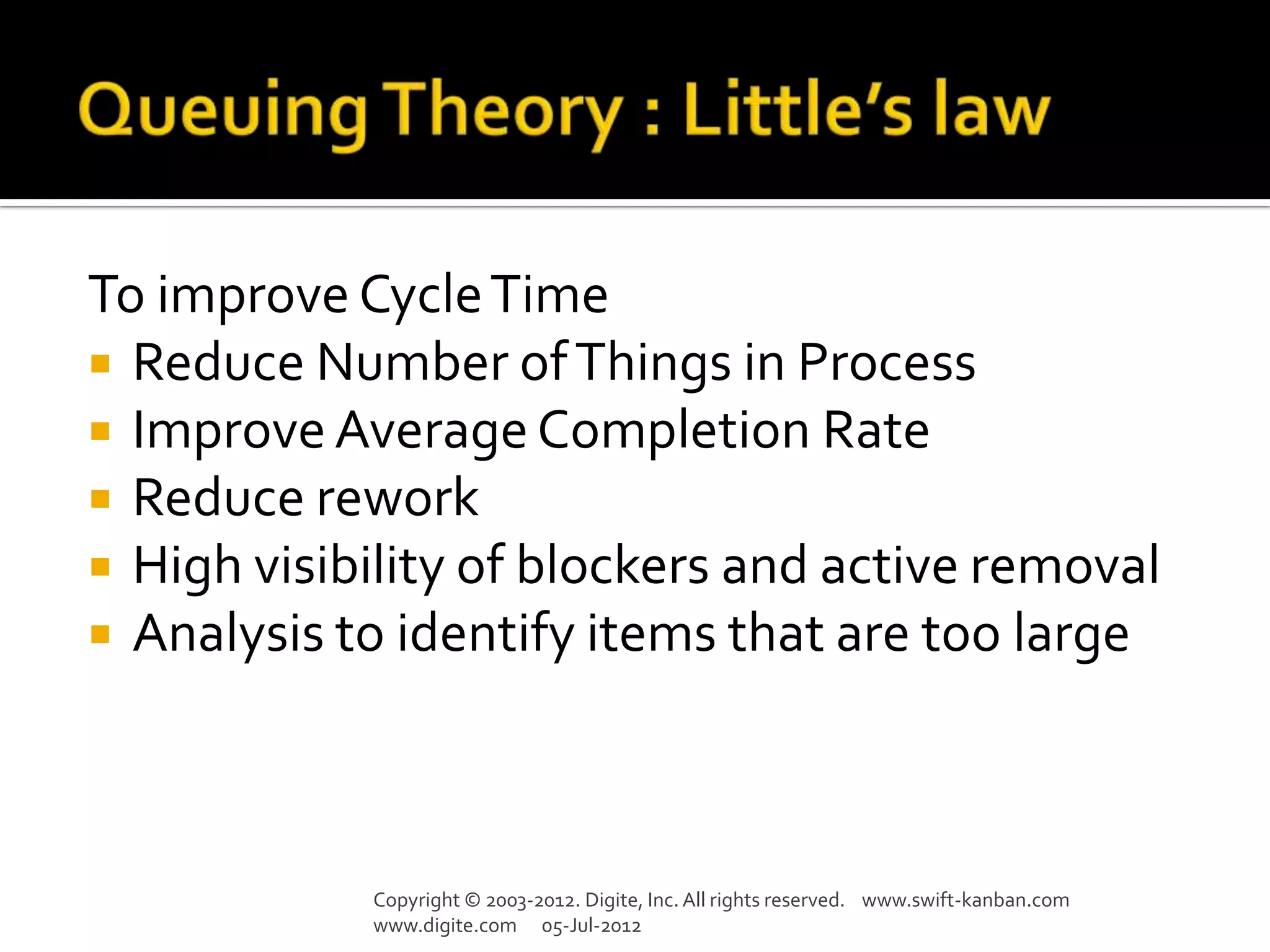 To improve Cycle Time
 Reduce Number of Things in Process
 Improve Average Completion Rate
 Reduce rework
 High visibility of blockers and active removal
 Analysis to identify items that are too large




            Copyright © 2003-2012. Digite, Inc. All rights reserved. www.swift-kanban.com
            www.digite.com 05-Jul-2012
 
