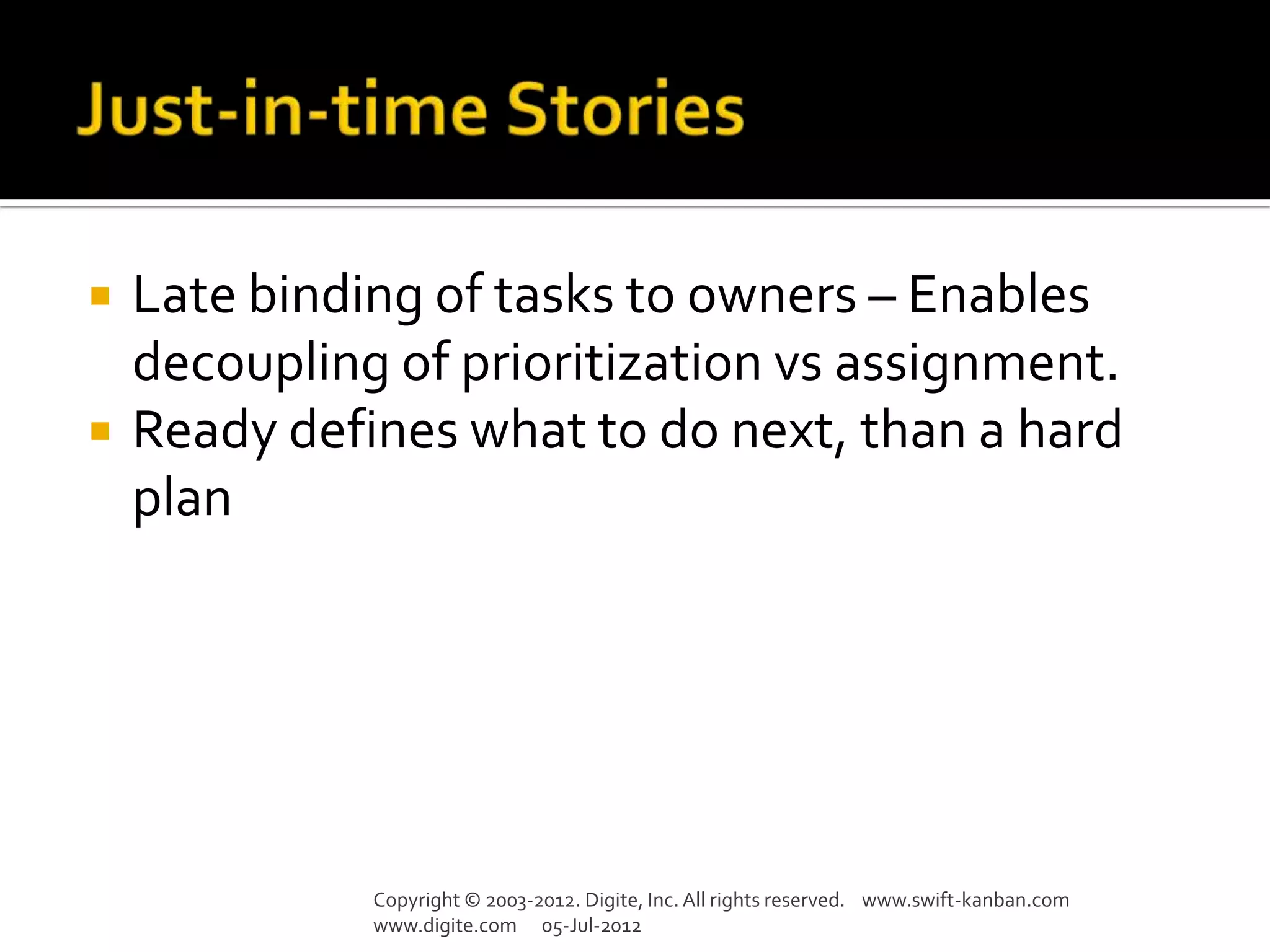    Late binding of tasks to owners – Enables
    decoupling of prioritization vs assignment.
   Ready defines what to do next, than a hard
    plan




              Copyright © 2003-2012. Digite, Inc. All rights reserved. www.swift-kanban.com
              www.digite.com 05-Jul-2012
 
