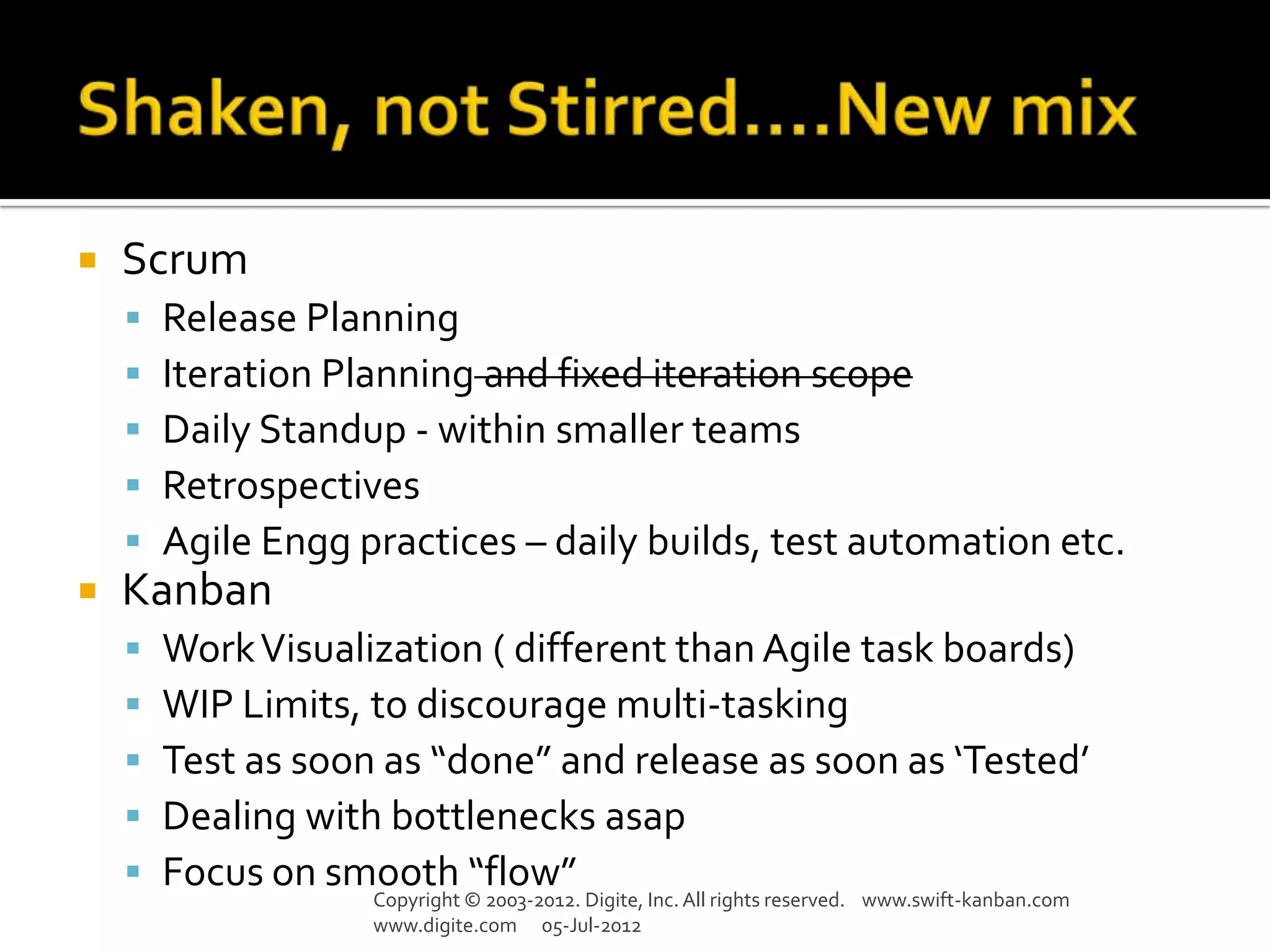    Scrum
       Release Planning
       Iteration Planning and fixed iteration scope
       Daily Standup - within smaller teams
       Retrospectives
       Agile Engg practices – daily builds, test automation etc.
   Kanban
       Work Visualization ( different than Agile task boards)
       WIP Limits, to discourage multi-tasking
       Test as soon as “done” and release as soon as ‘Tested’
       Dealing with bottlenecks asap
       Focus on smooth “flow”
                    Copyright © 2003-2012. Digite, Inc. All rights reserved. www.swift-kanban.com
                    www.digite.com 05-Jul-2012
 