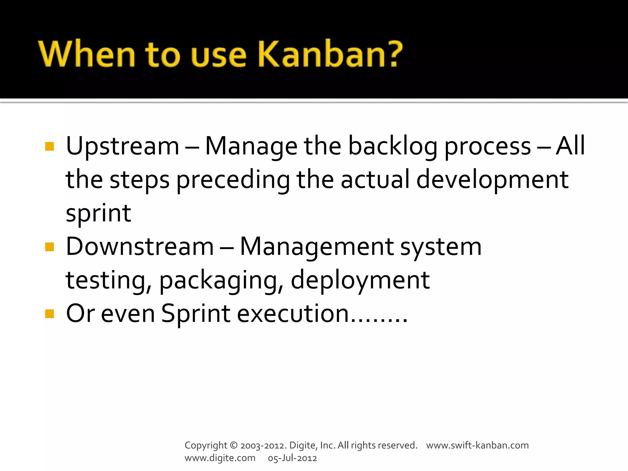    Upstream – Manage the backlog process – All
    the steps preceding the actual development
    sprint
   Downstream – Management system
    testing, packaging, deployment
   Or even Sprint execution……..



             Copyright © 2003-2012. Digite, Inc. All rights reserved. www.swift-kanban.com
             www.digite.com 05-Jul-2012
 