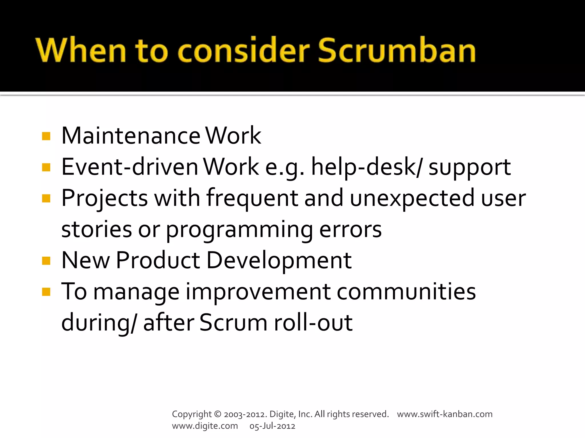    Maintenance Work
   Event-driven Work e.g. help-desk/ support
   Projects with frequent and unexpected user
    stories or programming errors
   New Product Development
   To manage improvement communities
    during/ after Scrum roll-out


              Copyright © 2003-2012. Digite, Inc. All rights reserved. www.swift-kanban.com
              www.digite.com 05-Jul-2012
 