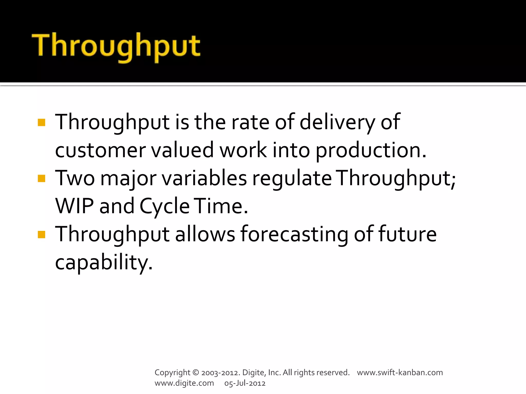    Throughput is the rate of delivery of
    customer valued work into production.
   Two major variables regulate Throughput;
    WIP and Cycle Time.
   Throughput allows forecasting of future
    capability.



             Copyright © 2003-2012. Digite, Inc. All rights reserved. www.swift-kanban.com
             www.digite.com 05-Jul-2012
 