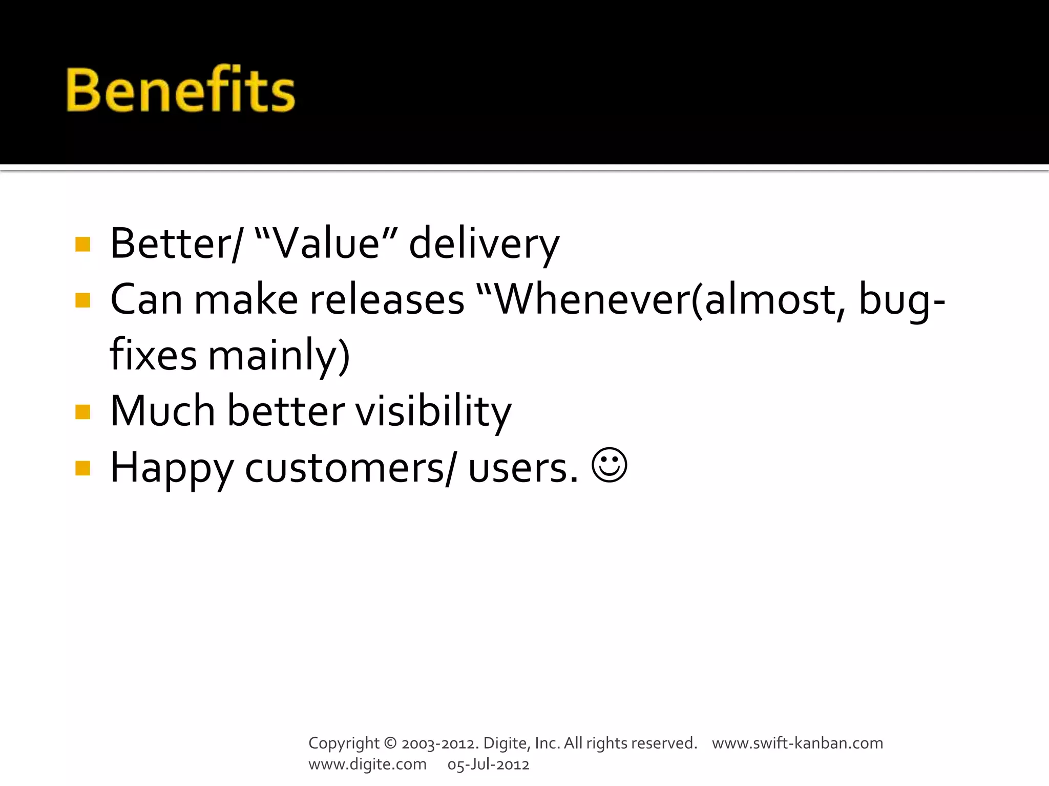    Better/ “Value” delivery
   Can make releases “Whenever(almost, bug-
    fixes mainly)
   Much better visibility
   Happy customers/ users. 




             Copyright © 2003-2012. Digite, Inc. All rights reserved. www.swift-kanban.com
             www.digite.com 05-Jul-2012
 