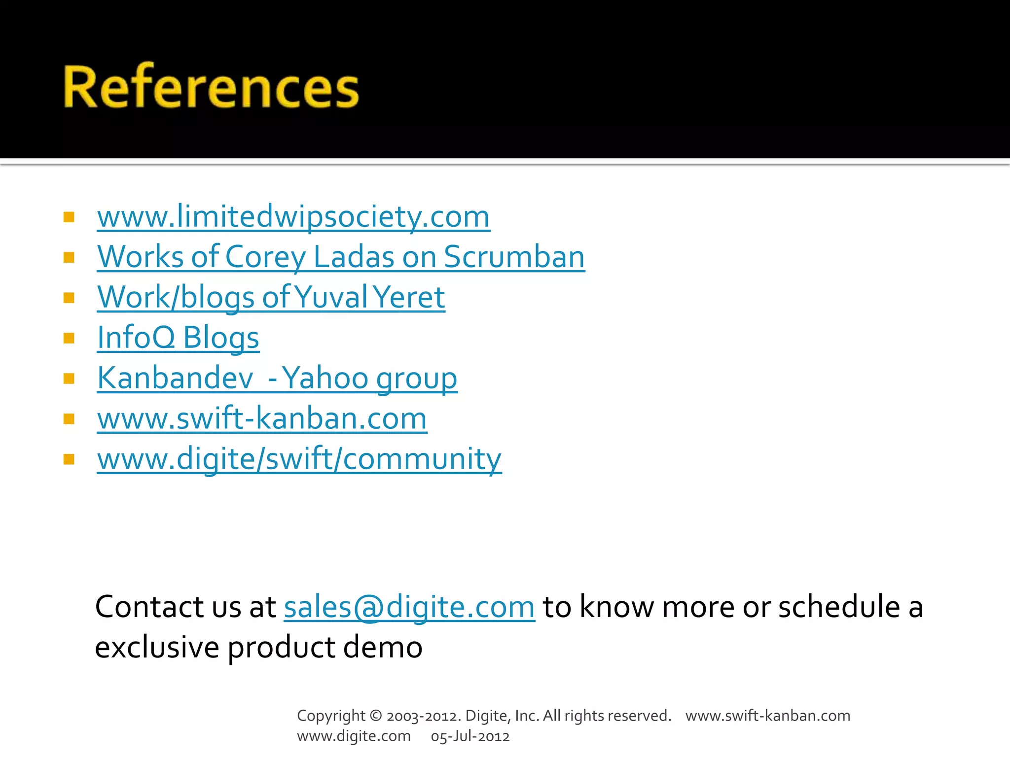  www.limitedwipsociety.com
 Works of Corey Ladas on Scrumban
 Work/blogs of Yuval Yeret
 InfoQ Blogs
 Kanbandev -Yahoo group
 www.swift-kanban.com
 www.digite/swift/community




    Contact us at sales@digite.com to know more or schedule a
    exclusive product demo
                 Copyright © 2003-2012. Digite, Inc. All rights reserved. www.swift-kanban.com
                 www.digite.com 05-Jul-2012
 