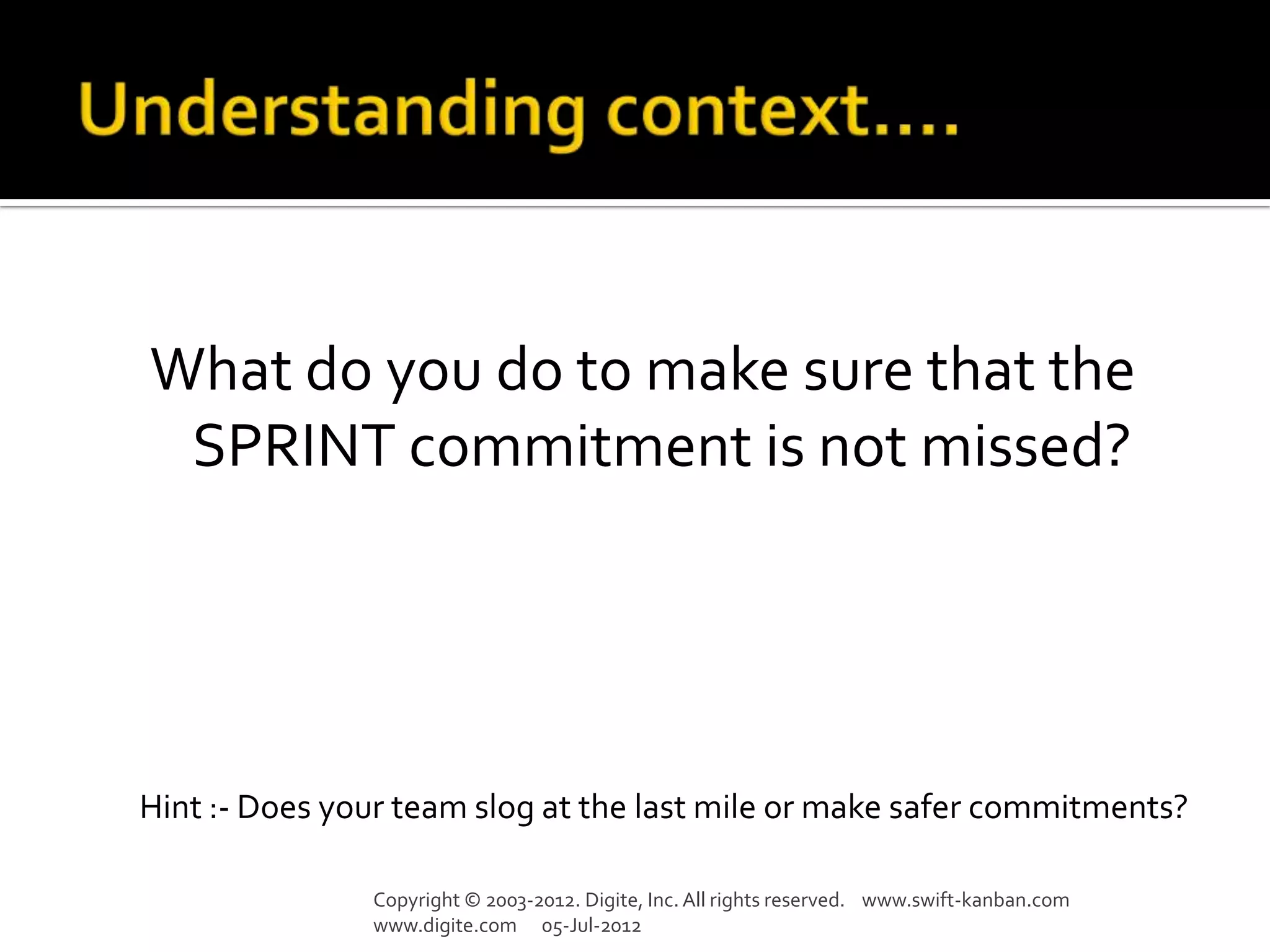 What do you do to make sure that the
 SPRINT commitment is not missed?




Hint :- Does your team slog at the last mile or make safer commitments?

               Copyright © 2003-2012. Digite, Inc. All rights reserved. www.swift-kanban.com
               www.digite.com 05-Jul-2012
 