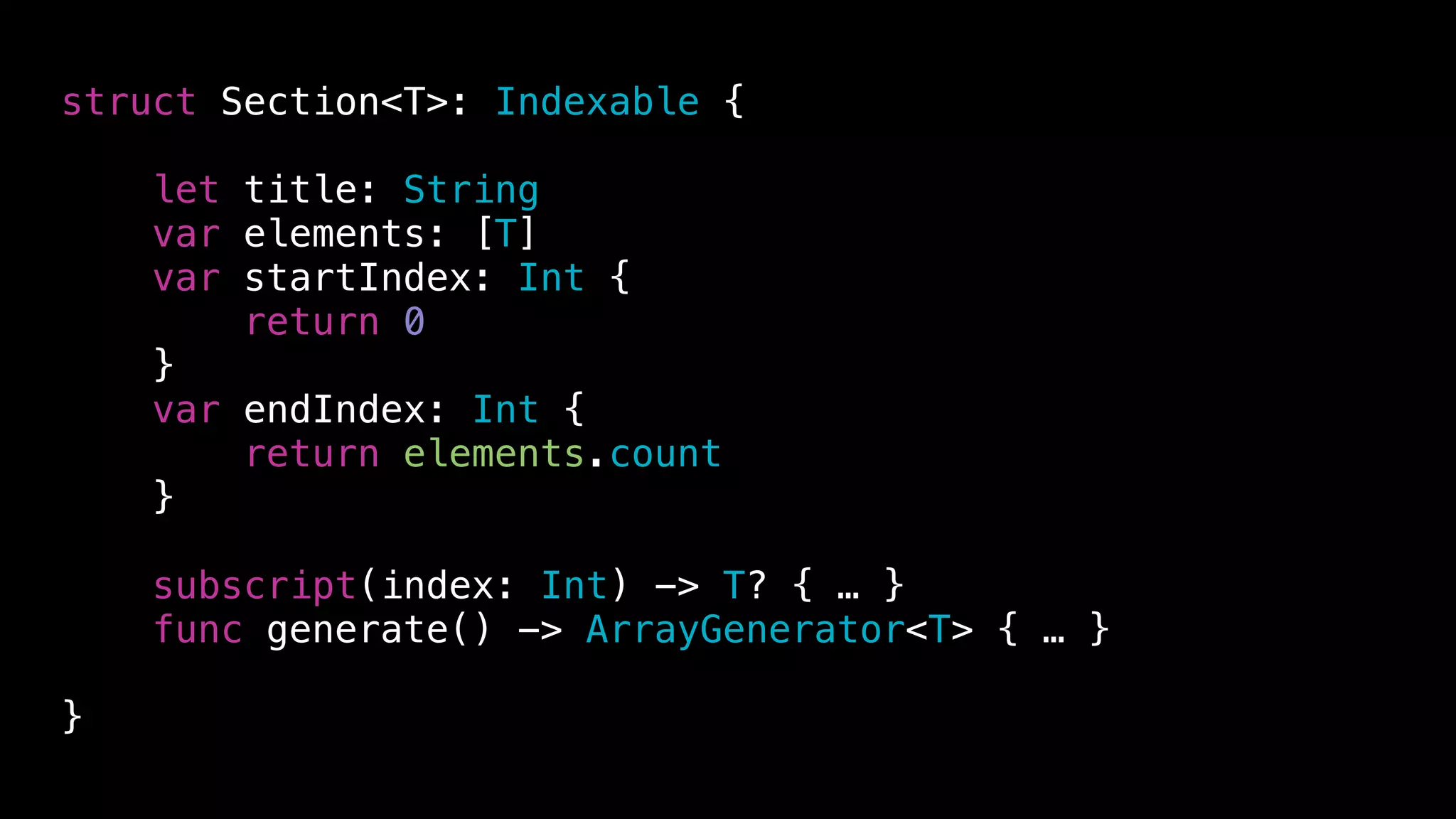 struct Section<T>: Indexable {
let title: String
var elements: [T]
var startIndex: Int {
return 0
}
var endIndex: Int {
return elements.count
}
subscript(index: Int) -> T? { … }
func generate() -> ArrayGenerator<T> { … }
}
 