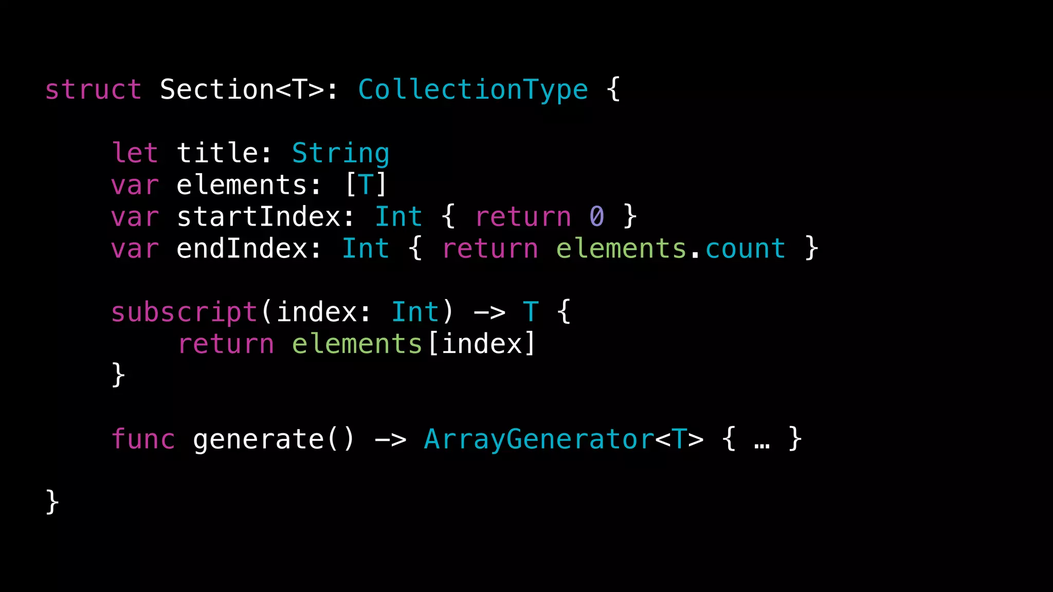 struct Section<T>: CollectionType {
let title: String
var elements: [T]
var startIndex: Int { return 0 }
var endIndex: Int { return elements.count }
subscript(index: Int) -> T {
return elements[index]
}
func generate() -> ArrayGenerator<T> { … }
}
 