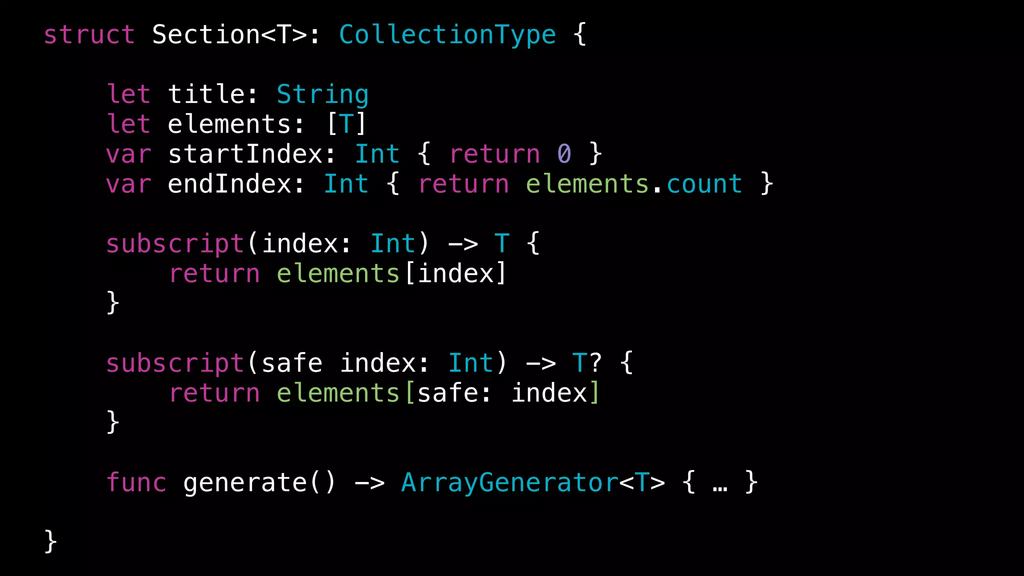 struct Section<T>: CollectionType {
let title: String
let elements: [T]
var startIndex: Int { return 0 }
var endIndex: Int { return elements.count }
subscript(index: Int) -> T {
return elements[index]
}
subscript(safe index: Int) -> T? {
return elements[safe: index]
}
func generate() -> ArrayGenerator<T> { … }
}
 