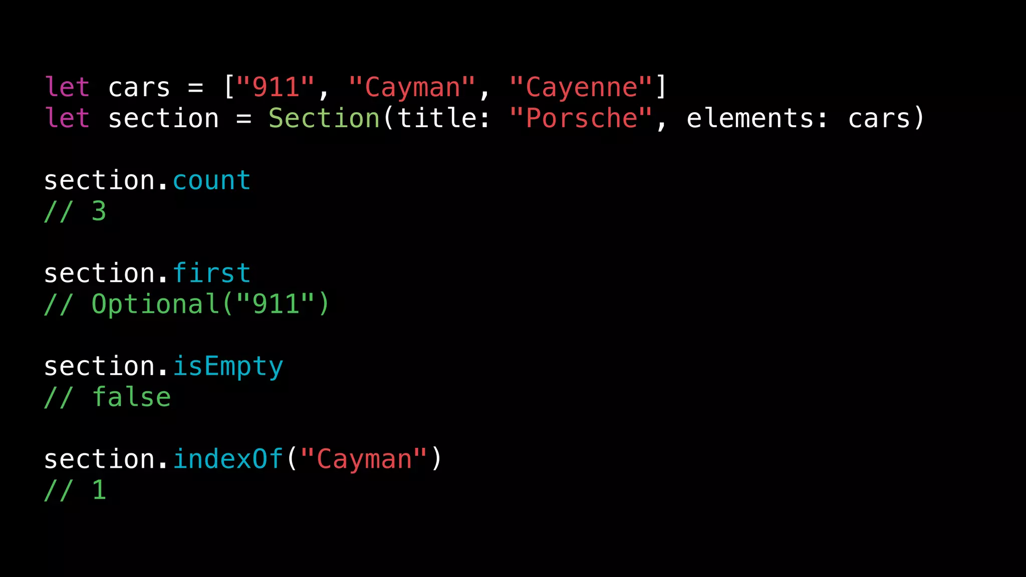 let cars = ["911", "Cayman", "Cayenne"]
let section = Section(title: "Porsche", elements: cars)
section.count
// 3
section.first
// Optional("911")
section.isEmpty
// false
section.indexOf("Cayman")
// 1
 