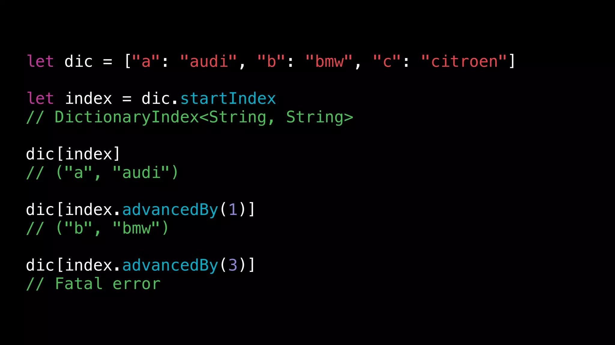 let dic = ["a": "audi", "b": "bmw", "c": "citroen"]
let index = dic.startIndex
// DictionaryIndex<String, String>
dic[index]
// ("a", "audi")
dic[index.advancedBy(1)]
// ("b", "bmw")
dic[index.advancedBy(3)]
// Fatal error
 