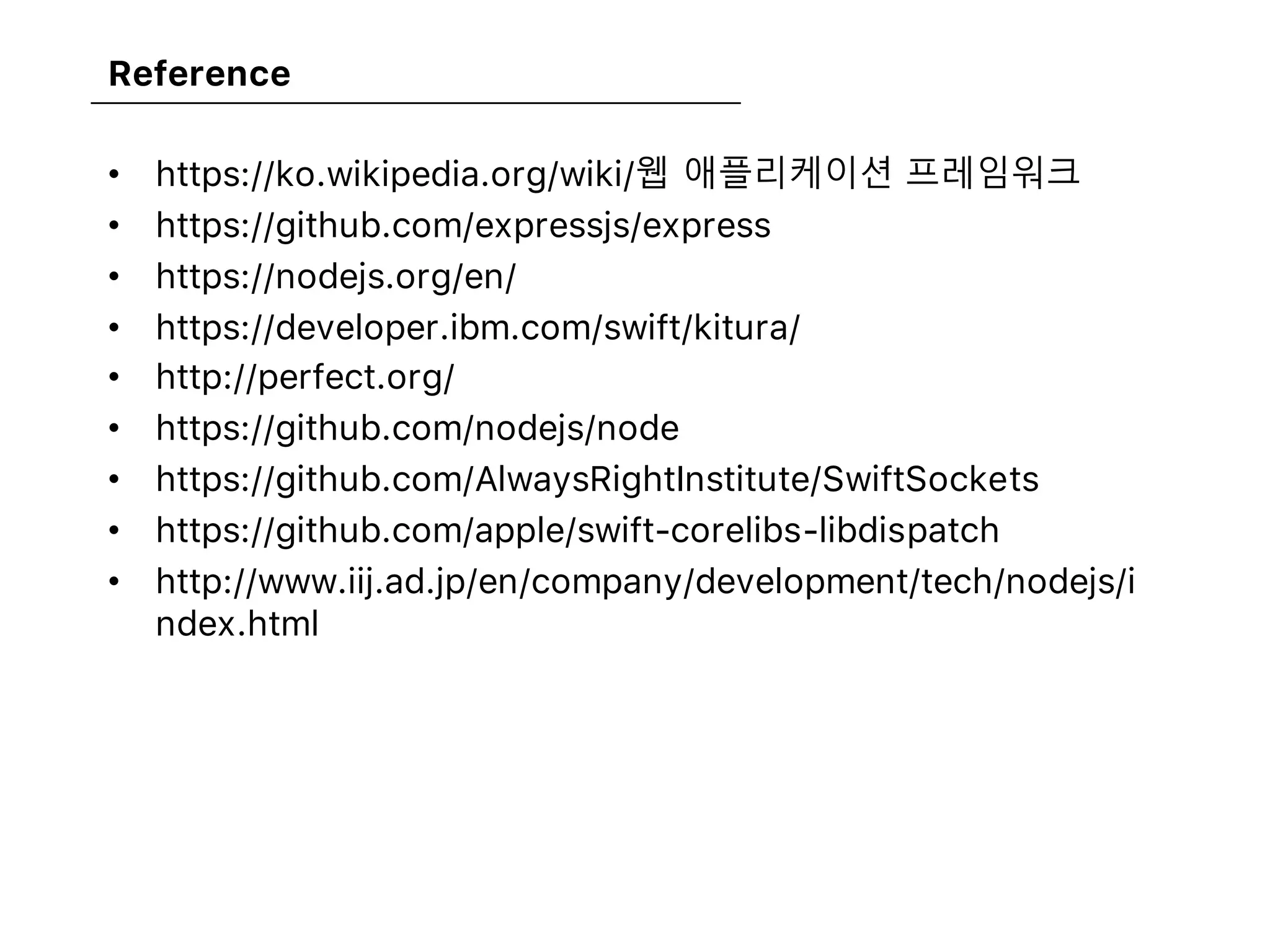 Reference
• https://ko.wikipedia.org/wiki/웹 애플리케이션 프레임워크
• https://github.com/expressjs/express
• https://nodejs.org/en/
• https://developer.ibm.com/swift/kitura/
• http://perfect.org/
• https://github.com/nodejs/node
• https://github.com/AlwaysRightInstitute/SwiftSockets
• https://github.com/apple/swift-corelibs-libdispatch
• http://www.iij.ad.jp/en/company/development/tech/nodejs/i
ndex.html
 