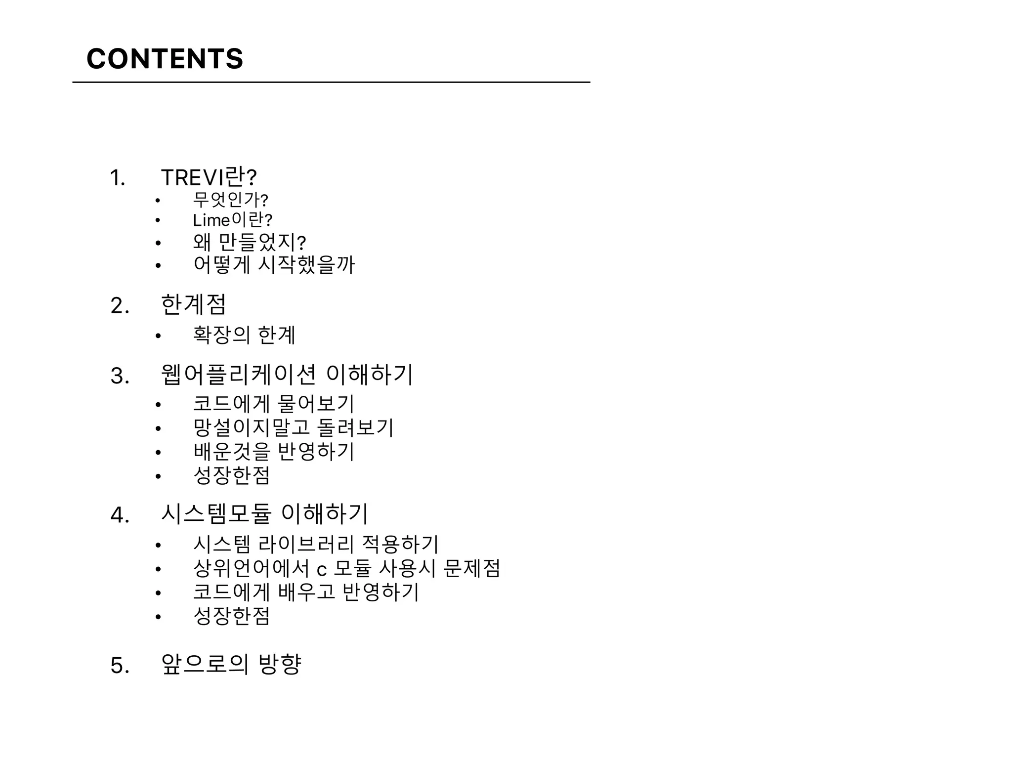 CONTENTS
1. TREVI란?
• 무엇인가?
• Lime이란?
• 왜 만들었지?
• 어떻게 시작했을까
2. 한계점
• 확장의 한계
3. 웹어플리케이션 이해하기
• 코드에게 물어보기
• 망설이지말고 돌려보기
• 배운것을 반영하기
• 성장한점
4. 시스템모듈 이해하기
• 시스템 라이브러리 적용하기
• 상위언어에서 c 모듈 사용시 문제점
• 코드에게 배우고 반영하기
• 성장한점
5. 앞으로의 방향
 