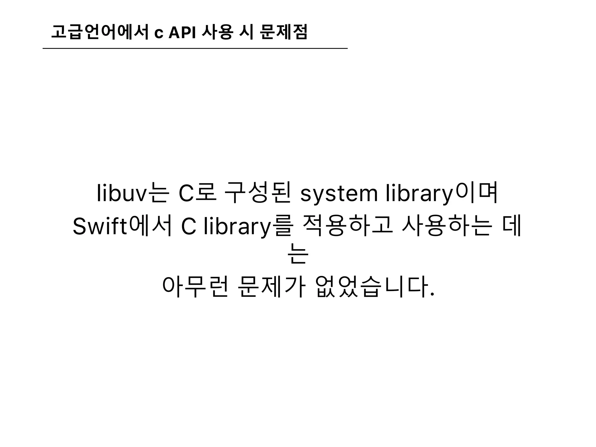 고급언어에서 c API 사용 시 문제점
libuv는 C로 구성된 system library이며
Swift에서 C library를 적용하고 사용하는 데
는
아무런 문제가 없었습니다.
 