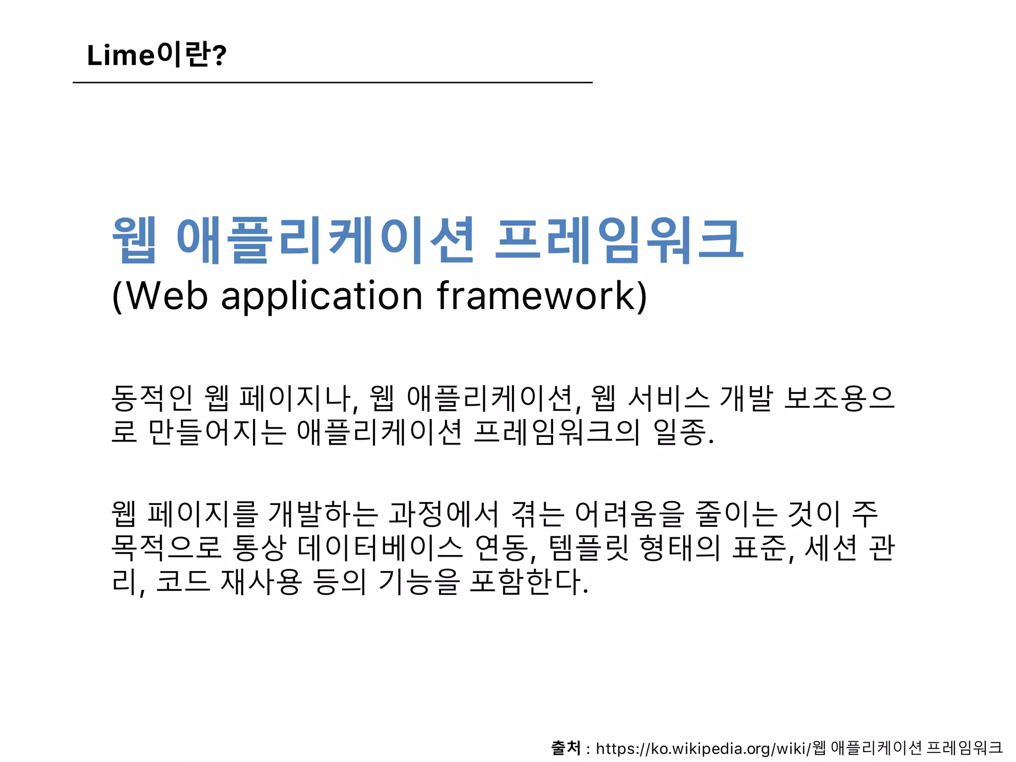 웹 애플리케이션 프레임워크
(Web application framework)
동적인 웹 페이지나, 웹 애플리케이션, 웹 서비스 개발 보조용으
로 만들어지는 애플리케이션 프레임워크의 일종.
웹 페이지를 개발하는 과정에서 겪는 어려움을 줄이는 것이 주
목적으로 통상 데이터베이스 연동, 템플릿 형태의 표준, 세션 관
리, 코드 재사용 등의 기능을 포함한다.
Lime이란?
출처 : https://ko.wikipedia.org/wiki/웹 애플리케이션 프레임워크
 