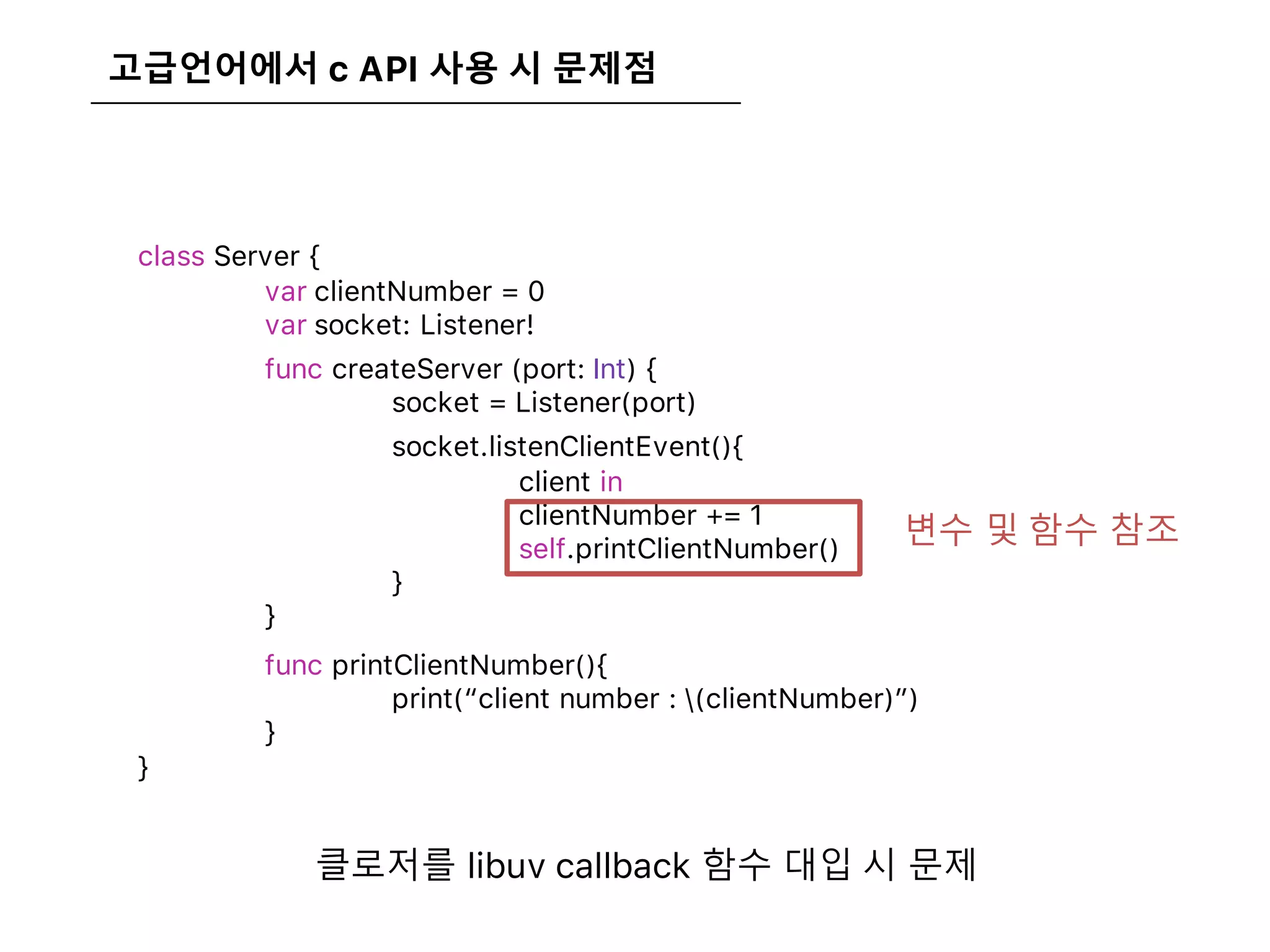 고급언어에서 c API 사용 시 문제점
class Server {
var clientNumber = 0
var socket: Listener!
func createServer (port: Int) {
socket = Listener(port)
socket.listenClientEvent(){
client in
clientNumber += 1
self.printClientNumber()
}
}
func printClientNumber(){
print(“client number : (clientNumber)”)
}
}
변수 및 함수 참조
클로저를 libuv callback 함수 대입 시 문제
 