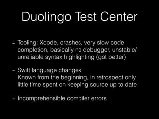 Duolingo Test Center
- Tooling: Xcode, crashes, very slow code
completion, basically no debugger, unstable/
unreliable syntax highlighting (got better)
- Swift language changes. 
Known from the beginning, in retrospect only
little time spent on keeping source up to date
- Incomprehensible compiler errors
 