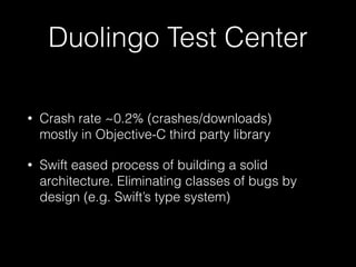 Duolingo Test Center
• Crash rate ~0.2% (crashes/downloads) 
mostly in Objective-C third party library
• Swift eased process of building a solid
architecture. Eliminating classes of bugs by
design (e.g. Swift’s type system)
 