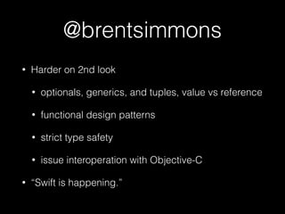 @brentsimmons
• Harder on 2nd look
• optionals, generics, and tuples, value vs reference
• functional design patterns
• strict type safety
• issue interoperation with Objective-C
• “Swift is happening.”
 