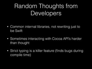 Random Thoughts from
Developers
• Common internal libraries, not rewriting just to
be Swift
• Sometimes interacting with Cocoa API’s harder
than thought
• Strict typing is a killer feature (ﬁnds bugs during
compile time)
 