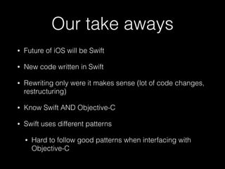 Our take aways
• Future of iOS will be Swift
• New code written in Swift
• Rewriting only were it makes sense (lot of code changes,
restructuring)
• Know Swift AND Objective-C
• Swift uses different patterns
• Hard to follow good patterns when interfacing with
Objective-C
 
