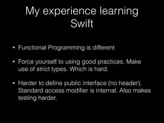 My experience learning
Swift
• Functional Programming is different
• Force yourself to using good practices. Make
use of strict types. Which is hard.
• Harder to deﬁne public interface (no header).
Standard access modiﬁer is internal. Also makes
testing harder.
 