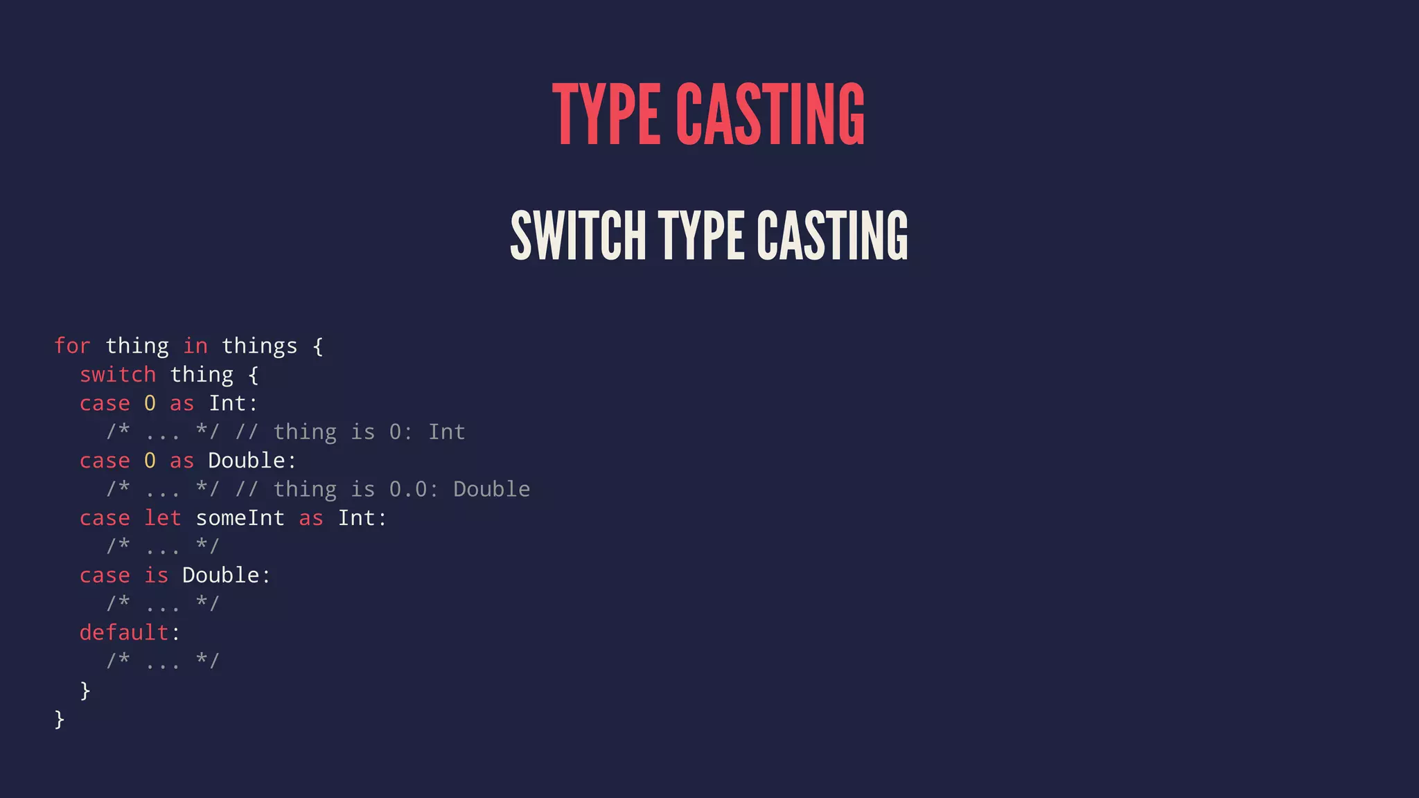 TYPE CASTING SWITCH TYPE CASTING for thing in things { switch thing { case 0 as Int: /* ... */ // thing is 0: Int case 0 as Double: /* ... */ // thing is 0.0: Double case let someInt as Int: /* ... */ case is Double: /* ... */ default: /* ... */ } } 