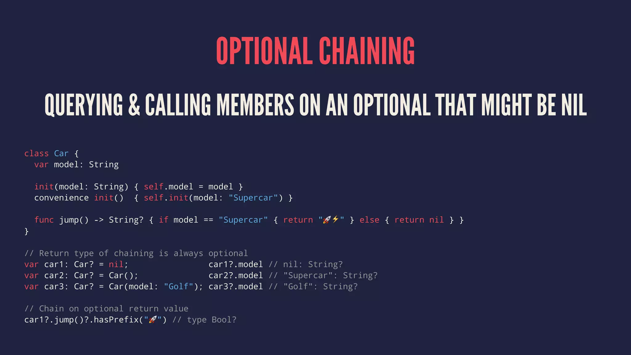 OPTIONAL CHAINING QUERYING & CALLING MEMBERS ON AN OPTIONAL THAT MIGHT BE NIL class Car { var model: String init(model: String) { self.model = model } convenience init() { self.init(model: "Supercar") } func jump() -> String? { if model == "Supercar" { return "!⚡️" } else { return nil } } } // Return type of chaining is always optional var car1: Car? = nil; car1?.model // nil: String? var car2: Car? = Car(); car2?.model // "Supercar": String? var car3: Car? = Car(model: "Golf"); car3?.model // "Golf": String? // Chain on optional return value car1?.jump()?.hasPrefix("!") // type Bool? 