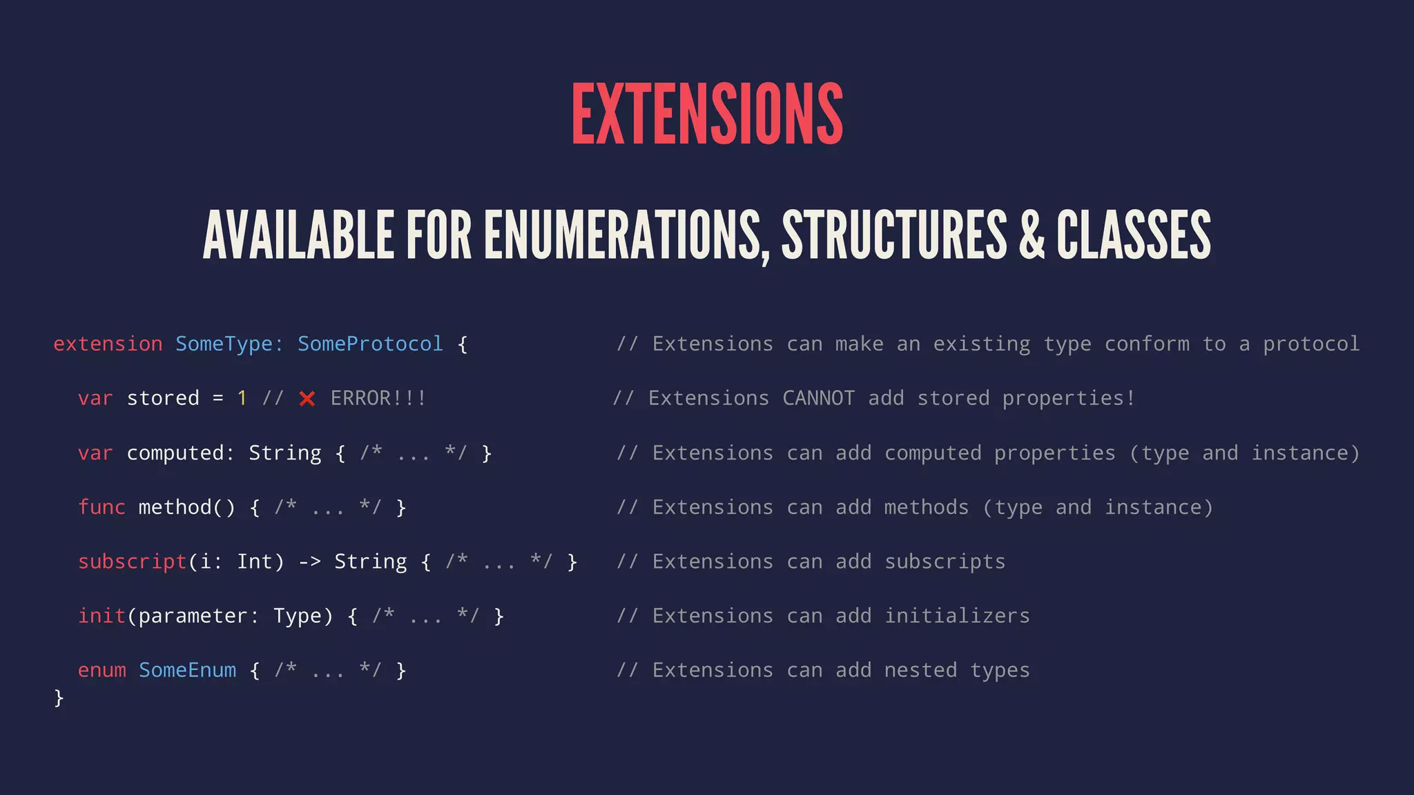 EXTENSIONS AVAILABLE FOR ENUMERATIONS, STRUCTURES & CLASSES extension SomeType: SomeProtocol { // Extensions can make an existing type conform to a protocol var stored = 1 // ❌ ERROR!!! // Extensions CANNOT add stored properties! var computed: String { /* ... */ } // Extensions can add computed properties (type and instance) func method() { /* ... */ } // Extensions can add methods (type and instance) subscript(i: Int) -> String { /* ... */ } // Extensions can add subscripts init(parameter: Type) { /* ... */ } // Extensions can add initializers enum SomeEnum { /* ... */ } // Extensions can add nested types } 