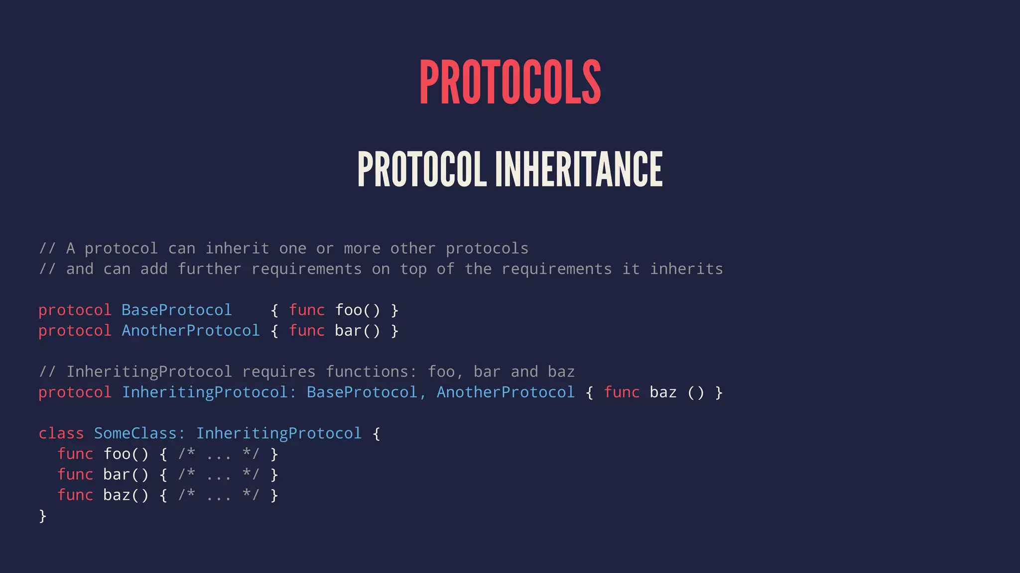 PROTOCOLS PROTOCOL INHERITANCE // A protocol can inherit one or more other protocols // and can add further requirements on top of the requirements it inherits protocol BaseProtocol { func foo() } protocol AnotherProtocol { func bar() } // InheritingProtocol requires functions: foo, bar and baz protocol InheritingProtocol: BaseProtocol, AnotherProtocol { func baz () } class SomeClass: InheritingProtocol { func foo() { /* ... */ } func bar() { /* ... */ } func baz() { /* ... */ } } 