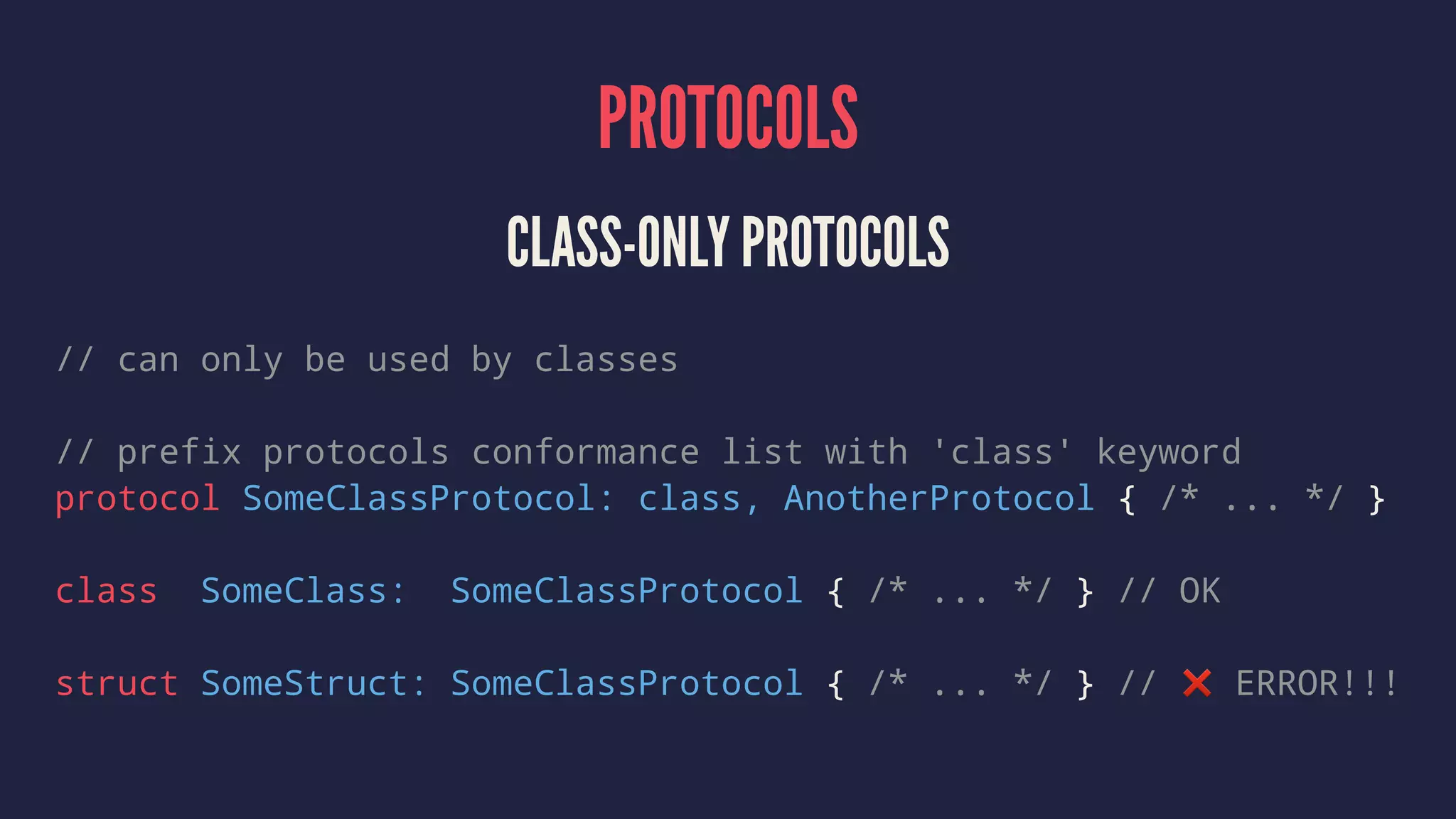 PROTOCOLS CLASS-ONLY PROTOCOLS // can only be used by classes // prefix protocols conformance list with 'class' keyword protocol SomeClassProtocol: class, AnotherProtocol { /* ... */ } class SomeClass: SomeClassProtocol { /* ... */ } // OK struct SomeStruct: SomeClassProtocol { /* ... */ } // ❌ ERROR!!! 