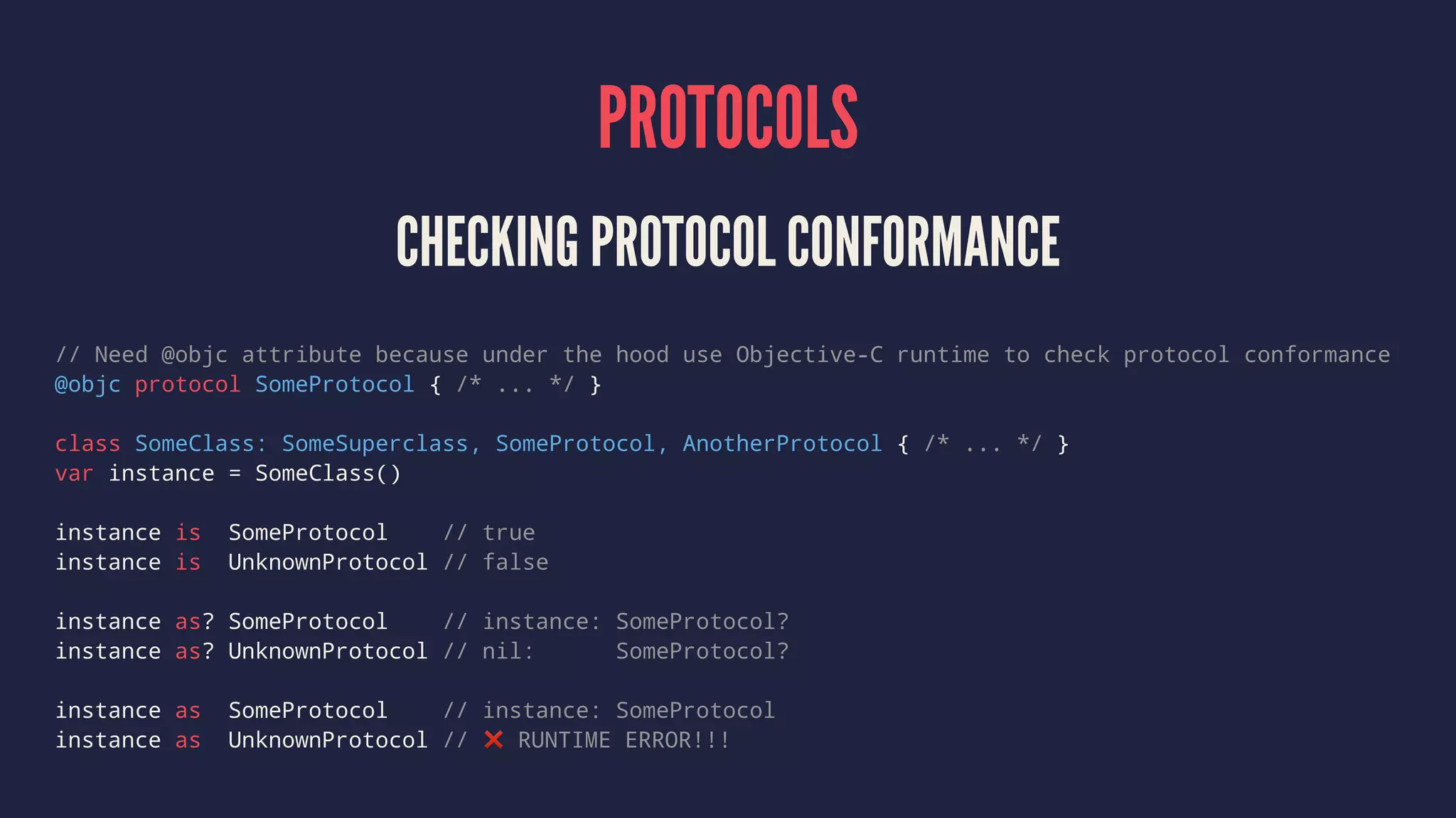 PROTOCOLS CHECKING PROTOCOL CONFORMANCE // Need @objc attribute because under the hood use Objective-C runtime to check protocol conformance @objc protocol SomeProtocol { /* ... */ } class SomeClass: SomeSuperclass, SomeProtocol, AnotherProtocol { /* ... */ } var instance = SomeClass() instance is SomeProtocol // true instance is UnknownProtocol // false instance as? SomeProtocol // instance: SomeProtocol? instance as? UnknownProtocol // nil: SomeProtocol? instance as SomeProtocol // instance: SomeProtocol instance as UnknownProtocol // ❌ RUNTIME ERROR!!! 