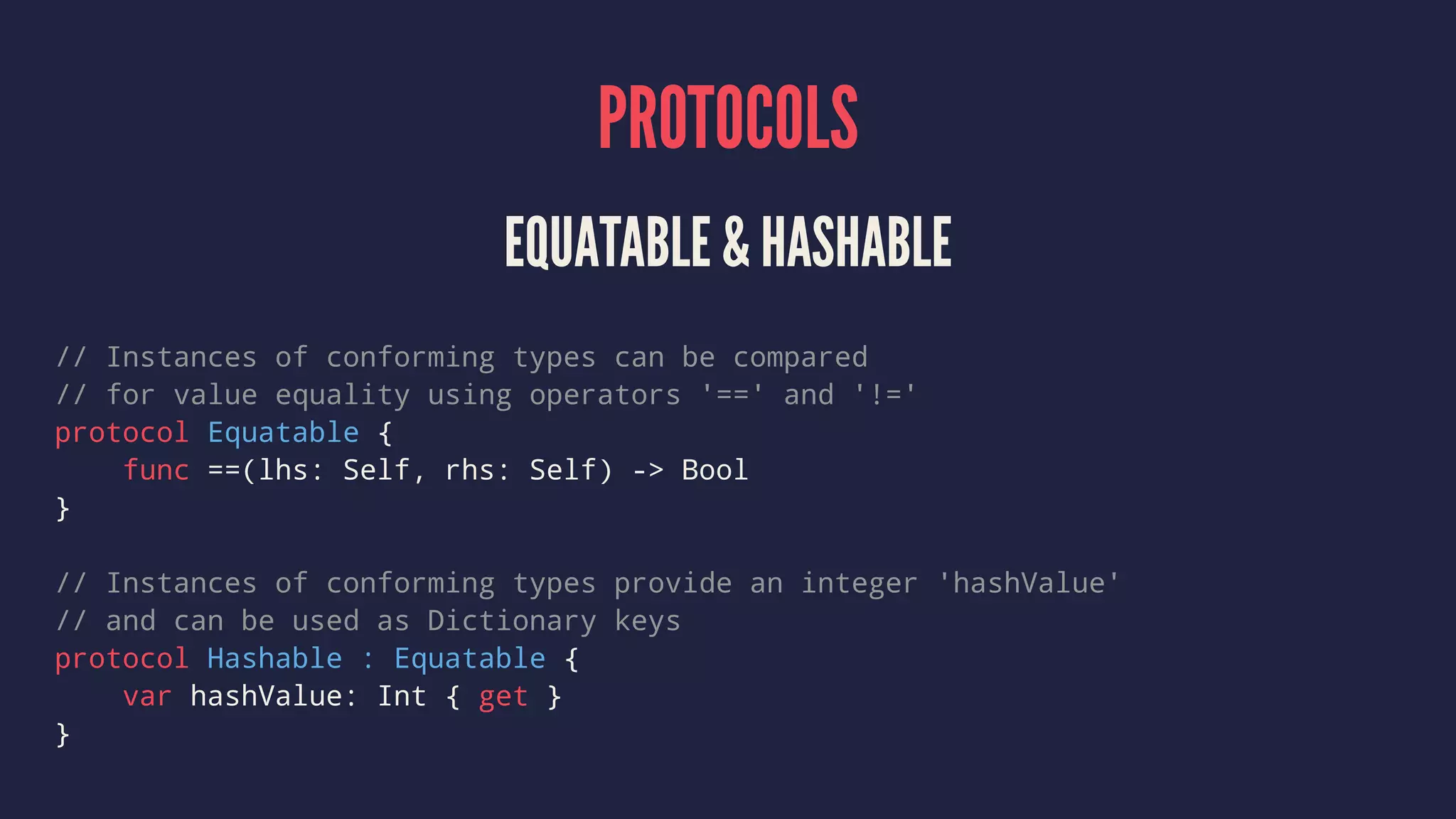 PROTOCOLS EQUATABLE & HASHABLE // Instances of conforming types can be compared // for value equality using operators '==' and '!=' protocol Equatable { func ==(lhs: Self, rhs: Self) -> Bool } // Instances of conforming types provide an integer 'hashValue' // and can be used as Dictionary keys protocol Hashable : Equatable { var hashValue: Int { get } } 