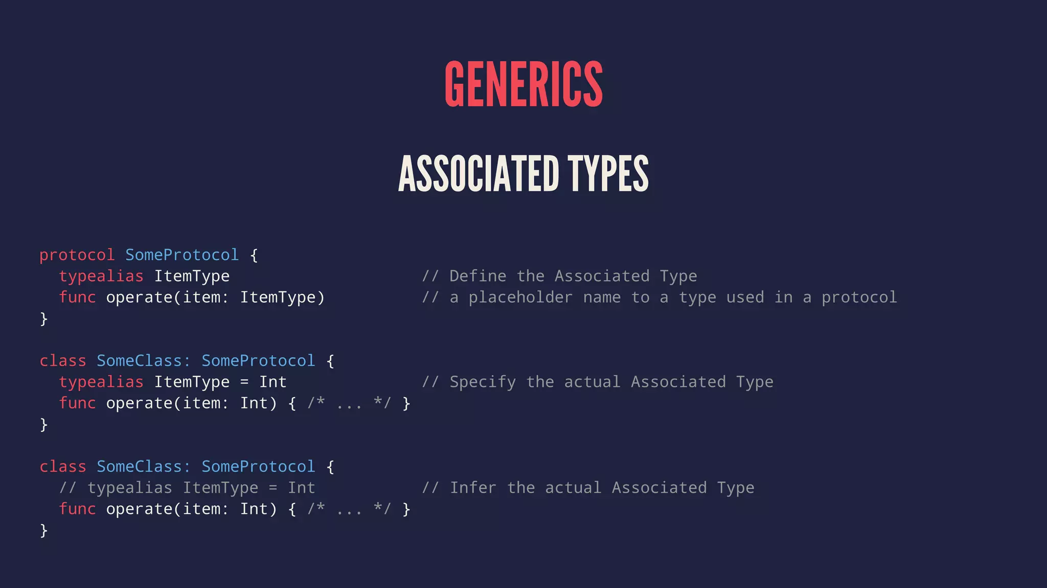 GENERICS ASSOCIATED TYPES protocol SomeProtocol { typealias ItemType // Define the Associated Type func operate(item: ItemType) // a placeholder name to a type used in a protocol } class SomeClass: SomeProtocol { typealias ItemType = Int // Specify the actual Associated Type func operate(item: Int) { /* ... */ } } class SomeClass: SomeProtocol { // typealias ItemType = Int // Infer the actual Associated Type func operate(item: Int) { /* ... */ } } 